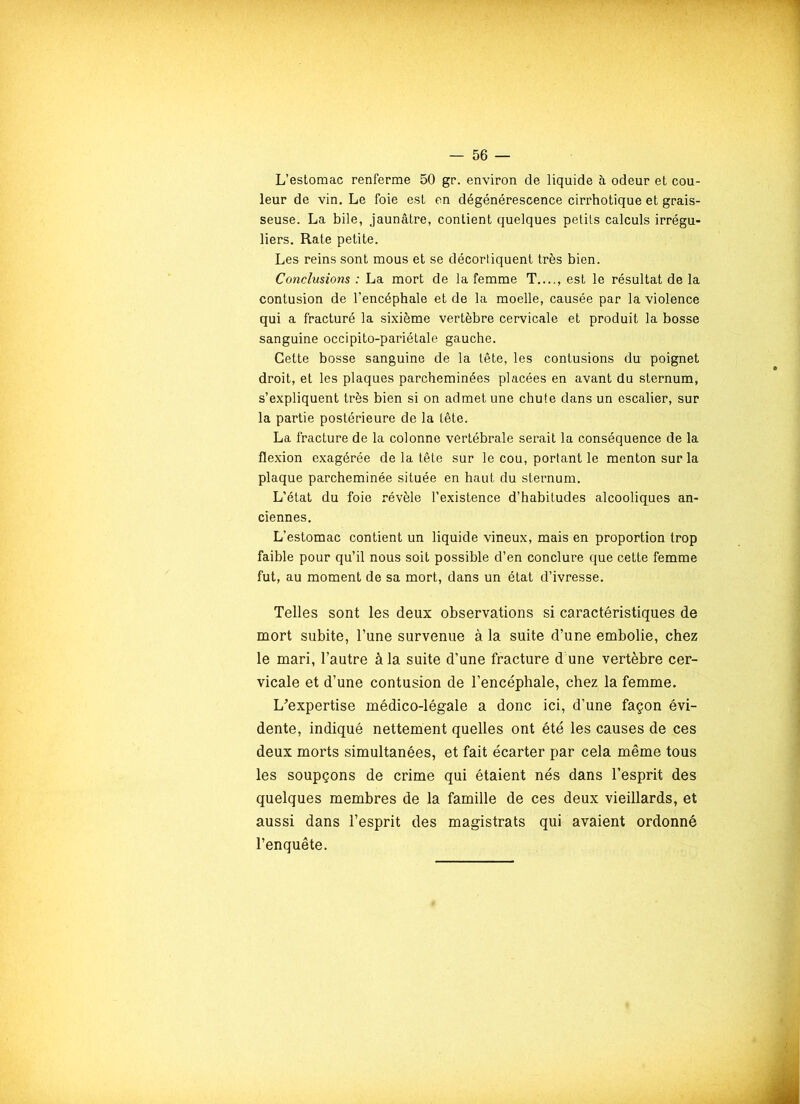 L’estomac renferme 50 gr. environ de liquide à odeur et cou- leur de vin. Le foie est en dégénérescence cirrhotique et grais- seuse. La bile, jaunâtre, contient quelques petits calculs irrégu- liers. Rate petite. Les reins sont mous et se décortiquent très bien. Conclusions : La mort de la femme T...., est le résultat de la contusion de l’encéphale et de la moelle, causée par la violence qui a fracturé la sixième vertèbre cervicale et produit la bosse sanguine occipito-pariétale gauche. Cette bosse sanguine de la tête, les contusions du poignet droit, et les plaques parcheminées placées en avant du sternum, s’expliquent très bien si on admet une chute dans un escalier, sur la partie postérieure de la tête. La fracture de la colonne vertébrale serait la conséquence de la flexion exagérée de la tête sur le cou, portant le menton sur la plaque parcheminée située en haut du sternum. L’état du foie révèle l’existence d’habitudes alcooliques an- ciennes. L’estomac contient un liquide vineux, mais en proportion trop faible pour qu’il nous soit possible d’en conclure que cette femme fut, au moment de sa mort, dans un état d’ivresse. Telles sont les deux observations si caractéristiques de mort subite, l’une survenue à la suite d’une embolie, chez le mari, l’autre à la suite d’une fracture d une vertèbre cer- vicale et d’une contusion de l’encéphale, chez la femme. L'expertise médico-légale a donc ici, d’une façon évi- dente, indiqué nettement quelles ont été les causes de ces deux morts simultanées, et fait écarter par cela même tous les soupçons de crime qui étaient nés dans l’esprit des quelques membres de la famille de ces deux vieillards, et aussi dans l’esprit des magistrats qui avaient ordonné l’enquête.