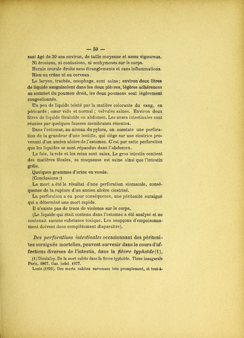 sant âgé de 30 ans environ, de taille moyenne et assez vigoureux. Ni érosions, ni contusions, ni ecchymoses sur le corps. Hernie crurale droite sans étranglements et sans inflammations. Rien au crâne ni au cerveau. Le larynx, trachée, œsophage, sont sains ; environ deux litres de liquide sanguinolent dans les deux plèvres, légères adhérences au sommet du poumon droit, les deux poumons sont légèrement congestionnés. Un peu de liquide teinté par la matière colorante du sang, en péricarde ; cœur vide et normal; valvules saines. Environ deux litres de liquide fécaloïde en abdomen. Les anses intestinales sont réunies par quelques fausses membranes récentes. Dans l’estomac, au niveau du pylore, on constate une perfora- tion de la grandeur d’une lentille, qui siège sur une cicatrice pro- venant d’un ancien ulcère de l’estomac. C’est par cette perforation que les liquides se sont répandus dans l’abdomen. Le foie, la rate et les reins sont sains. Le gros intestin contient des matières fécales, sa muqueuse est saine ainsi que l’intestin grêle. Quelques grammes d’urine en vessie. (Conclusions :) La mort a été le résultat d’une perforation stomacale, consé- quence de la rupture d’un ancien ulcère cicatrisé. La perforation a eu pour conséquence, une péritonite suraiguë qui a déterminé une mort rapide. Il n’existe pas de trace de violence sur le corps. (Le liquide qui était contenu dans l’estomac a été analysé et ne contenait aucune substance toxique. Les soupçons d’empoisonne- ment doivent donc complètement disparaîlre). Des perforations intestinales occasionnant des péritoni- tes suraiguës mortelles, peuvent survenir dans le cours d’af- fections diverses de l’intestin, dans la fièvre typhoïde(1), (1) Dieulafoy. De la mort subite dans la fièvre typhoïde. Thèse inaugurale Paris, 1867. Gaz. hebd. 1877. Louis (1826). Des morts subites survenues très promptement, et tout-à-