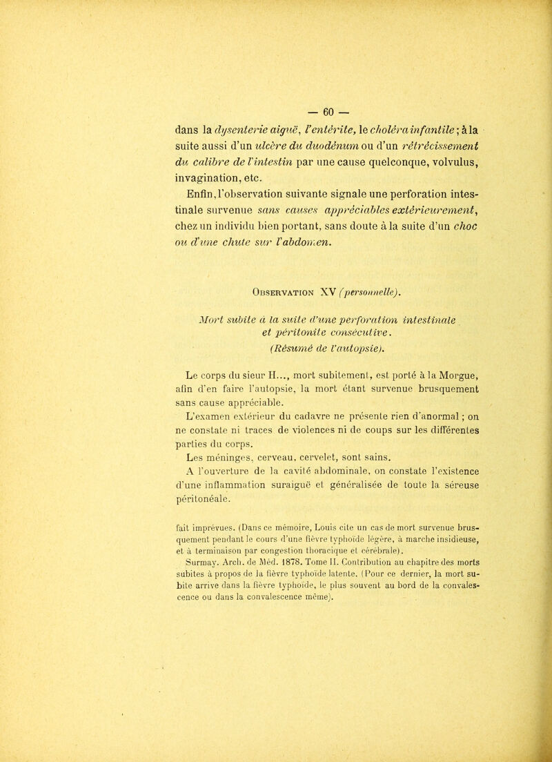 dans la dysenterie aiguë, Ventérite, le cholêrainfantile ; à la suite aussi d’un ulcère du duodénum ou d’un rétrécissement du calibre de l'intestin par une cause quelconque, volvulus, invagination, etc. Enfin,l’observation suivante signale une perforation intes- tinale survenue sans causes appréciables extérieurement, chez un individu bien portant, sans doute à la suite d’un choc ou d'une chute sur l'abdomen. Observation XV (personnelle). Mort subite à la suite d'une perforation intestinale et péritonite consécutiiie. (Résumé de l’autopsie). Le corps du sieur H..., mort subitement, est porté à la Morgue, afin d’en faire l’autopsie, la mort étant survenue brusquement sans cause appréciable. L’examen extérieur du cadavre ne présente rien d’anormal ; on ne constate ni traces de violences ni de coups sur les différentes parties du corps. Les méninges, cerveau, cervelet, sont sains. A l’ouverture de la cavité abdominale, on constate l’existence d’une inflammation suraiguë et généralisée de toute la séreuse péritonéale. fait imprévues. (Dans ce mémoire, Louis cite un cas de mort survenue brus- quement pendant le cours d’une fièvre typhoïde légère, à marche insidieuse, et à terminaison par congestion thoracique et cérébrale). Surmay. Arch. de Méd. 1878. Tome II. Contribution au chapitre des morts subites à propos de la fièvre typhoïde latente. (Pour ce dernier, la mort su- bite arrive dans la fièvre typhoïde, le plus souvent au bord de la convales- cence ou dans la convalescence même).