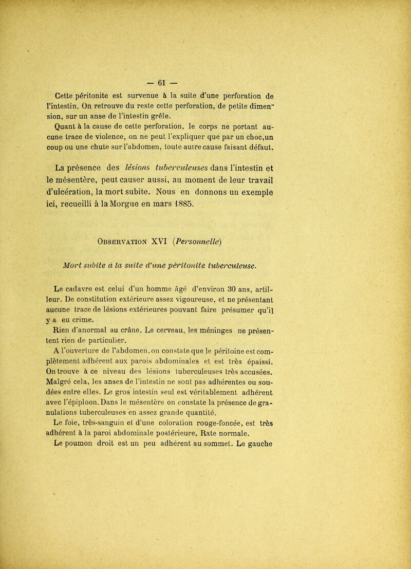 Cette péritonite est survenue à la suite d’une perforation de l’intestin. On retrouve du reste cette perforation, de petite dimen sion, sur un anse de l’intestin grêle. Quant à la cause de cette perforation, le corps ne portant au- cune trace de violence, on ne peut l’expliquer que par un choc,un coup ou une chute sur l’abdomen, toute autre cause faisant défaut. La présence des lésions tuberculeuses dans l’intestin et le mésentère, peut causer aussi, au moment de leur travail d’ulcération, la mort subite. Nous en donnons un exemple ici, recueilli à la Morgue en mars 1885. Observation XVI (Personnelle) Mort subite à la suite d’une péritonite tuberculeuse. Le cadavre est celui d’un homme âgé d’environ 30 ans, artil- leur. De constitution extérieure assez vigoureuse, et ne présentant aucune trace de lésions extérieures pouvant faire présumer qu’il y a eu crime. Rien d’anormal au crâne. Le cerveau, les méninges ne présen- tent rien de particulier. A l’ouverture de l’abdomeii, on constate que le péritoine est com- plètement adhérent aux parois abdominales et est très épaissi. On trouve à ce niveau des lésions tuberculeuses très accusées. Malgré cela, les anses de l’intestin ne sont pas adhérentes ou sou- dées entre elles. Le gros intestin seul est véritablement adhérent avec l’épiploon. Dans le mésentère on constate la présence de gra- nulations tuberculeuses en assez grande quantité. Le foie, très-sanguin et d’une coloration rouge-foncée, est très adhérent à la paroi abdominale postérieure. Rate normale. Le poumon droit est un peu adhérent au sommet. Le gauche