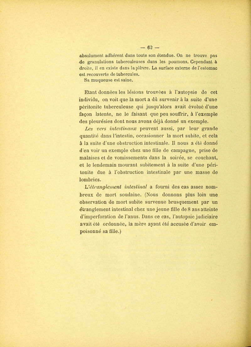 absolument adhérent dans toute son étendue. On ne trouve pas de granulations tuberculeuses dans les poumons. Cependant à droite, il en existe dans laplèvre. La surface externe de l’estomac est recouverte de tubercules. Sa muqueuse est saine. Etant données les lésions trouvées à l’autopsie de cet individu, on voit que la mort a dû survenir à la suite d’une péritonite tuberculeuse qui jusqu’alors avait évolué d’une façon latente, ne le faisant que peu souffrir, à l’exemple des pleurésies dont nous avons déjà donné un exemple. Les vers intestinaux peuvent aussi, par leur grande quantité dans l’intestin, occasionner la mort subite, et cela à la suite d’une obstruction intestinale. Il nous a été donné d'en voir un exemple chez une fille de campagne, prise de malaises et de vomissements dans la soirée, se couchant, et le lendemain mourant subitement à la suite d’une péri- tonite due à l’obstruction intestinale par une masse de lombrics. U étranglement intestinal a fourni des cas assez nom- breux de mort soudaine. (Nous donnons plus loin une observation de mort subite survenue brusquement par un étranglement intestinal chez une jeune fille de 8 ans atteinte d’imperforation de l’anus. Dans ce cas, l’autopsie judiciaire avait été ordonnée, la mère ayant été accusée d’avoir em- poisonné sa fille.)