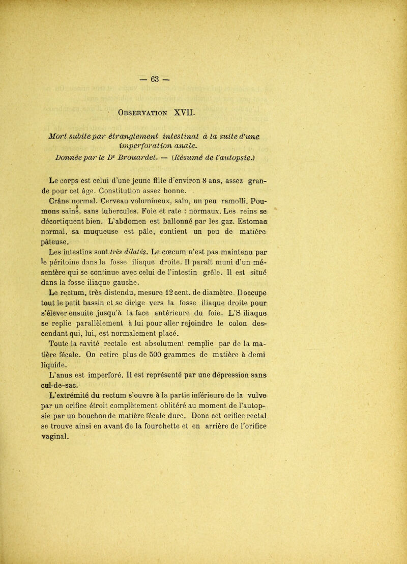 Observation XVII. Mort subite par étranglement intestinal à la suite d’une imperforation anale. Donnée par le Dr Brouardel. — (Résumé de l’autopsie.) Le corps est celui d’une jeune fille d'environ 8 ans, assez gran- de pour cet âge. Constitution assez bonne. Crâne normal. Cerveau volumineux, sain, un peu ramolli. Pou- mons sains, sans tubercules. Foie et rate : normaux. Les. reins se décortiquent bien. L’abdomen est ballonné par les gaz. Estomac normal, sa muqueuse est pâle, contient un peu de matière pâteuse. Les intestins sont très dilatés. Le cæcum n’est pas maintenu par le péritoine dans la fosse iliaque droite. Il paraît muni d’un mé- sentère qui se continue avec celui de l’intestin grêle. Il est situé dans la fosse iliaque gauche. Le rectum, très distendu, mesure 12 cent, de diamètre. Il occupe tout le petit bassin et se dirige vers la fosse iliaque droite pour s’élever ensuite jusqu’à la face antérieure du foie, L’S iliaque se replie parallèlement à lui pour aller rejoindre le colon des^- cendant qui, lui, est normalement placé. Toute la cavité rectale est absolument remplie par de la ma- tière fécale. On retire plus de 500 grammes de matière à demi liquide. L’anus est imperforé. Il est représenté par une dépression sans cul-de-sac. L’extrémité du rectum s’ouvre à la partie inférieure de la vulve par un orifice étroit complètement oblitéré au moment de l’autop- sie par un bouchon de matière fécale dure. Donc cet orifice rectal se trouve ainsi en avant de la fourchette et en arrière de l’orifice vaginal.