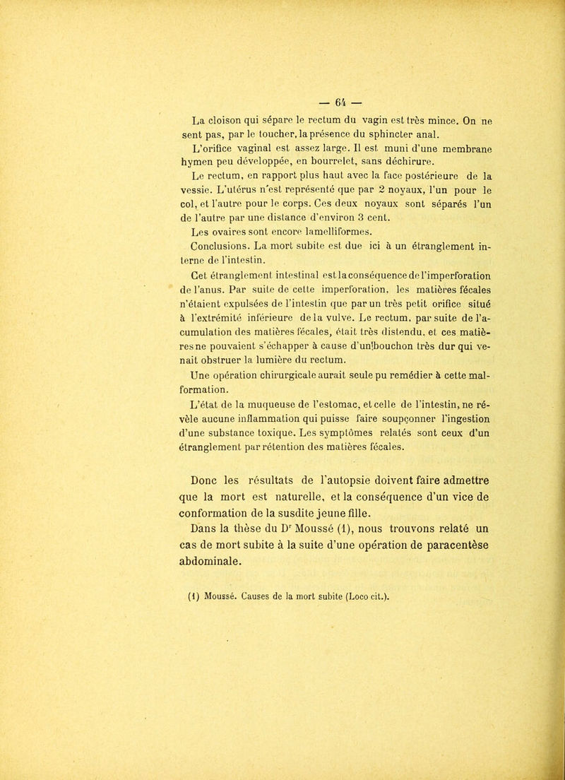 La cloison qui sépare le rectum du vagin est très mince. On ne sent pas, par le toucher, la présence du sphincter anal. L’orifice vaginal est assez large. Il est muni d’une membrane hymen peu développée, en bourrelet, sans déchirure. Le rectum, en rapport plus haut avec la face postérieure de la vessie. L’utérus n'est représenté que par 2 noyaux, l’un pour le col, et l’autre pour le corps. Ces deux noyaux sont séparés l’un de l’autre par une distance d’environ 3 cent. Les ovaires sont encore lamelliformes. Conclusions. La mort subite est due ici à un étranglement in- terne de l’intestin. Cet étranglement intestinal est la conséquence de l’imperforation de l’anus. Par suite de cette imperforation, les matières fécales n’étaient expulsées de l’intestin que par un très petit orifice situé à l’extrémité inférieure delà vulve. Le rectum, par suite de l’a- cumulation des matières fécales, était très distendu, et ces matiè- res ne pouvaient s’échapper à cause d’uni,bouchon très dur qui ve- nait obstruer la lumière du rectum. Une opération chirurgicale aurait seule pu remédier à cette mal- formation. L’état de la muqueuse de l’estomac, et celle de l’intestin, ne ré- vèle aucune inflammation qui puisse faire soupçonner l’ingestion d’une substance toxique. Les symptômes relatés sont ceux d’un étranglement par rétention des matières fécales. Donc les résultats de l’autopsie doivent faire admettre que la mort est naturelle, et la conséquence d’un vice de conformation de la susdite jeune fille. Dans la thèse du Dr Moussé (1), nous trouvons relaté un cas de mort subite à la suite d’une opération de paracentèse abdominale. (1) Moussé. Causes de la mort subite (Lococit.).