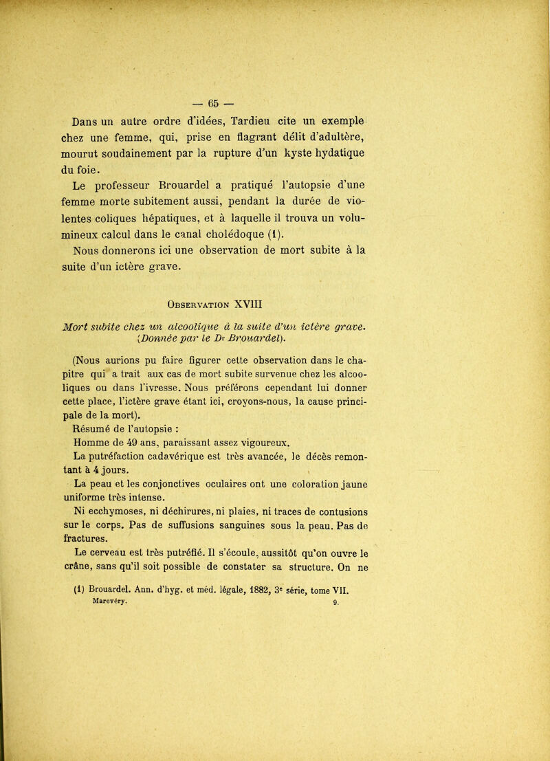 Dans un autre ordre d’idées, Tardieu cite un exemple chez une femme, qui, prise en flagrant délit d’adultère, mourut soudainement par la rupture d’un kyste hydatique du foie. Le professeur Brouardel a pratiqué l’autopsie d’une femme morte subitement aussi, pendant la durée de vio- lentes coliques hépatiques, et à laquelle il trouva un volu- mineux calcul dans le canal cholédoque (1). Nous donnerons ici une observation de mort subite à la suite d’un ictère grave. Observation XVIII Mort subite chez un alcoolique à la suite d'un ictère grave. (Donnée par le Dr Brouardel). (Nous aurions pu faire figurer cette observation dans le cha- pitre qui a trait aux cas de mort subite survenue chez les alcoo- liques ou dans l'ivresse. Nous préférons cependant lui donner cette place, l’ictère grave étant ici, croyons-nous, la cause princi- pale de la mort). Résumé de l’autopsie : Homme de 49 ans, paraissant assez vigoureux. La putréfaction cadavérique est très avancée, le décès remon- tant à 4 jours. La peau et les conjonctives oculaires ont une coloration jaune uniforme très intense. Ni ecchymoses, ni déchirures, ni plaies, ni traces de contusions sur le corps. Pas de suffusions sanguines sous la peau. Pas de fractures. Le cerveau est très putréfié. Il s’écoule, aussitôt qu’on ouvre le crâne, sans qu’il soit possible de constater sa structure. On ne (1) Brouardel. Ann. d’hyg. et méd. légale, 1882, 3e série, tome VII. Marevéry. gt