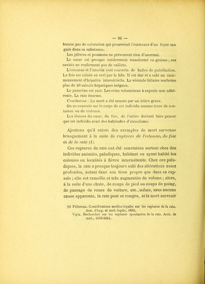trouve pas de coloration qui prouverait l’existence d’un foyer san guin dans sa substance. Les plèvres et poumons ne présentent rien d’anormal. Le cœur est presque entièrement transformé en graisse ; ses cavités ne renferment pas de caillots. L’estomac et l’intestin sont couverts de bulles de putréfaction. Le foie est coloré en vert par la bile. Il est dur et a subi un com- mencement d’hépatite interstitielle. La vésicule biliaire renferme plus de 40 calculs hépatiques inégaux. Le pancréas est sain. Les reins volumineux à capsule non adhé- rente. La rate énorme. Conclusions : La mort a été causée par un ictère grave. On ne constate sur le corps de cet individu aucune trace de con- tusion ou de violence. Les lésions du cœur, du foie, de l’ictère doivent faire penser que cet individu avait des habitudes d’alcoolisme. Ajoutons qu’il existe des exemples de mort survenue brusquement à la suite de ruptures de l'estomac, du foie et de la rate (1). Ces ruptures de rate ont été constatées surtout chez des individus anémiés, paludiques, habitant ou ayant habité les colonies ou localités à fièvre intermittente. Chez ces palu- diques, la rate a presque toujours subi des altérations assez profondes, autant dans son tissu propre que dans sa cap- sule ; elle est ramollie et très augmentée de volume ; alors, à la suite d’une chute, de coups de pied ou coups de poing, de passage de roues de voiture, etc.,même, sans aucune cause apparente, la rate peut se rompre, et la mort survenir (1) Pellereau. Considérations medico-légales sur les ruptures de la rate. Ann. d’hyg. et med. légale, 1882. Vigla. Recherches sur les ruptures spontanées de la rate. Arch. de méd., 1843-1844.
