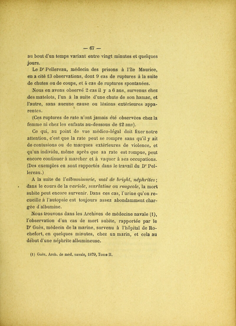 au bout d’un temps variant entre vingt minutes et quelques jours. Le Dr Pellereau, médecin des prisons à l'île Maurice, en a cité 13 observations, dont 9 cas de ruptures à la suite de chutes ou de coups, et 4 cas de ruptures spontanées. Nous en avons observé 2 cas il y a 6 ans, survenus chez des matelots, l’un à la suite d’une chute de son hamac, et l’autre, sans aucune cause ou lésions extérieures appa- rentes. (Ces ruptures de rate n’ont jamais été observées chez la femme ni chez les enfants au-dessous de 12 ans). Ce qui, au point de vue médico-légal doit fixer notre attention, c’est que la rate peut se rompre sans qu’il y ait de contusions ou de marques extérieures de violence, et qu’un individu, même après que sa rate est rompue, peut encore continuer à marcher et à vaquer à ses occupations. (Des exemples en sont rapportés dans le travail du Dr Pel- lereau.) A la suite de Y albuminurie, mal de bright, néphrites', dans le cours de la variole, scarlatine ou rougeole, la mort subite peut encore survenir. Dans ces cas, l’urine qu’on re- cueille à l’autopsie est toujours assez abondamment char- gée d'albumine. Nous trouvons dans les Archives de médecine navale (1), l’observation d’un cas de mort subite, rapportée par le Dr Gués, médecin de la marine, survenu à l’hôpital de Ro- chefort, en quelques minutes, chez un marin, et cela au début d’une néphrite albumineuse. (1) Gués. Arch. de méd, navale, 1879, Tome II.