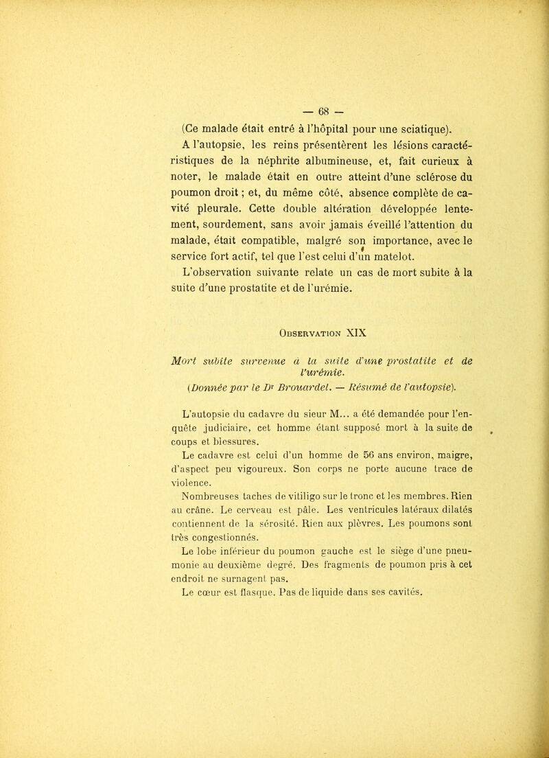 (Ce malade était entré à l’hôpital pour une sciatique). A l’autopsie, les reins présentèrent les lésions caracté- ristiques de la néphrite albumineuse, et, fait curieux à noter, le malade était en outre atteint d’une sclérose du poumon droit ; et, du même côté, absence complète de ca- vité pleurale. Cette double altération développée lente- ment, sourdement, sans avoir jamais éveillé l’attention du malade, était compatible, malgré son importance, avec le service fort actif, tel que l’est celui d’un matelot. L’observation suivante relate un cas de mort subite à la suite d’une prostatite et de l’urémie. Observation XIX Mort subite survenue à la suite d'une prostatite et de l'urémie. {Donnée par le Dr Brouardel. — Résumé de l’autopsie). L’autopsie du cadavre du sieur M... a été demandée pour l’en- quête judiciaire, cet homme étant supposé mort à la suite de coups et blessures. Le cadavre est celui d’un homme de 56 ans environ, maigre, d’aspect peu vigoureux. Son corps ne porte aucune trace de violence. Nombreuses taches de vitiligo sur le tronc et les membres. Rien au crâne. Le cerveau est pâle. Les ventricules latéraux dilatés contiennent de la sérosité. Rien aux plèvres. Les poumons sont très congestionnés. Le lobe inférieur du poumon gauche est le siège d’une pneu- monie au deuxième degré. Des fragments de poumon pris à cet endroit ne surnagent pas. Le cœur est flasque. Pas de liquide dans ses cavités.