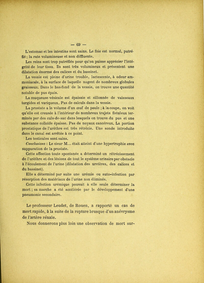 L’estomac et les intestins sont sains. Le foie est normal, putré- fié ; la rate volumineuse et non diffluente. Les reins sont trop putréfiés pour qu’on puisse apprécier l’inté- grité de leur tissu. Ils sont très volumineux et présentent une dilatation énormé des calices et du bassinet. La vessie est pleine d’urine trouble, lactescente, à odeur am- moniacale, à la surface de laquelle nagent de nombreux globules graisseux. Dans le bas-fond de la vessie, on trouve une quantité notable de pus épais. La muqueuse vésicale est épaissie et sillonnée de vaisseaux turgides et variqueux. Pas de calculs dans la vessie. La prostate a le volume d’un œuf de poule ; à la coupe, on voit qu’elle est creusée à l’intérieur de nombreux trajets fistuleux ter- minés par des culs-de-sac dans lesquels on trouve du pus et une substance colloïde épaisse. Pas de noyaux cancéreux. La portion prostatique de l’urèthre est très rétrécie. Une sonde introduite dans le canal est arrêtée à ce point. Les testicules sont sains. Conclusions : Le sieur M... était atteint d’une hypertrophie avec suppuration de la prostate. Cette affection toute spontanée a déterminé un rétrécissement de l’urèthre et des lésions de tout le système urinaire par obstacle à l’écoulement de l’urine (dilatation des uretères, des calices et du bassinet). Elle a déterminé par suite une urémie ou auto-infection par résorption des matériaux de l’urine non éliminés. Cette infection urémique pouvait à elle seule déterminer la mort ; sa marche a été accélérée par le développement d’une pneumonie secondaire. Le professeur Leudet, de Rouen, a rapporté un cas de mort rapide, à la suite de la rupture brusque d’un anévrysme de l’artère rénale. Nous donnerons plus loin une observation de mort sur-