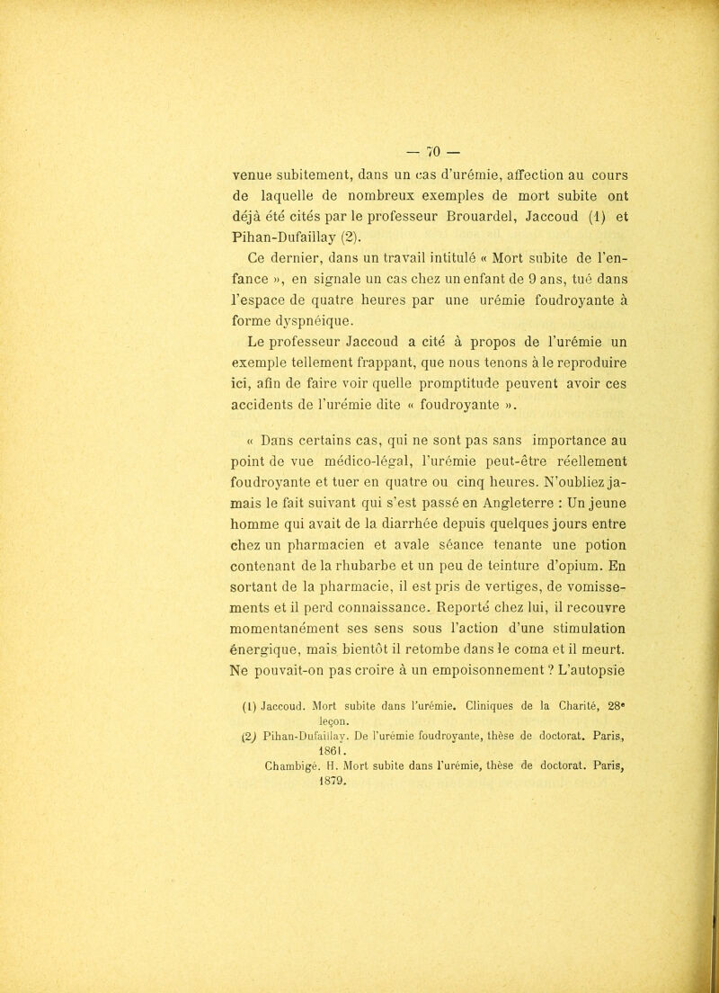 venue subitement, dans un cas d’urémie, affection au cours de laquelle de nombreux exemples de mort subite ont déjà été cités par le professeur Brouardel, Jaccoud (1) et Pihan-Dufaillay (2). Ce dernier, dans un travail intitulé « Mort subite de l’en- fance », en signale un cas chez un enfant de 9 ans, tué dans l’espace de quatre heures par une urémie foudroyante à forme dyspnéique. Le professeur Jaccoud a cité à propos de l’urémie un exemple tellement frappant, que nous tenons à le reproduire ici, afin de faire voir quelle promptitude peuvent avoir ces accidents de l’urémie dite « foudroyante ». « Dans certains cas, qui ne sont pas sans importance au point de vue médico-légal, l’urémie peut-être réellement foudroyante et tuer en quatre ou cinq heures. N’oubliez ja- mais le fait suivant qui s’est passé en Angleterre : Un jeune homme qui avait de la diarrhée depuis quelques jours entre chez un pharmacien et avale séance tenante une potion contenant de la rhubarbe et un peu de teinture d’opium. En sortant de la pharmacie, il est pris de vertiges, de vomisse- ments et il perd connaissance. Reporté chez lui, il recouvre momentanément ses sens sous l’action d’une stimulation énergique, mais bientôt il retombe dans le coma et il meurt. Ne pouvait-on pas croire à un empoisonnement ? L’autopsie (1) Jaccoud. Mort subite dans Turémie. Cliniques de la Charité, 28® leçon. (2) Pihan-Dufaillay. De l’urémie foudroyante, thèse de doctorat. Paris, 1861. Chambigé. H. Mort subite dans l’urémie, thèse de doctorat. Paris, 1879.