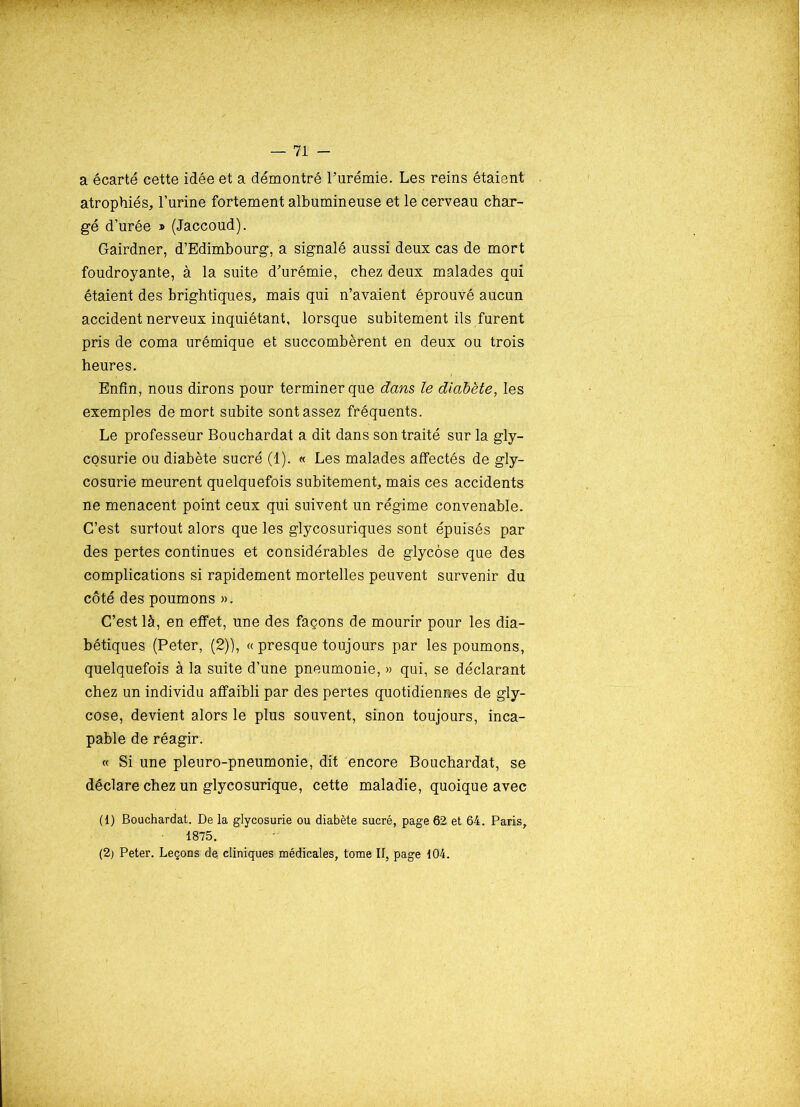 a écarté cette idée et a démontré l’urémie. Les reins étaient atrophiés, l’urine fortement albumineuse et le cerveau char- gé d’urée » (Jaccoud). Gairdner, d’Edimbourg, a signalé aussi deux cas de mort foudroyante, à la suite d’urémie, chez deux malades qui étaient des brightiques, mais qui n’avaient éprouvé aucun accident nerveux inquiétant, lorsque subitement ils furent pris de coma urémique et succombèrent en deux ou trois heures. Enfin, nous dirons pour terminer que dans le diabète, les exemples de mort subite sont assez fréquents. Le professeur Bouchardat a dit dans son traité sur la gly- CQsurie ou diabète sucré (1). « Les malades affectés de gly- cosurie meurent quelquefois subitement, mais ces accidents ne menacent point ceux qui suivent un régime convenable. C’est surtout alors que les glycosuriques sont épuisés par des pertes continues et considérables de glycôse que des complications si rapidement mortelles peuvent survenir du côté des poumons ». C’est là, en effet, une des façons de mourir pour les dia- bétiques (Peter, (2)), « presque toujours par les poumons, quelquefois à la suite d’une pneumonie, » qui, se déclarant chez un individu affaibli par des pertes quotidiennes de gly- cose, devient alors le plus souvent, sinon toujours, inca- pable de réagir. « Si une pleuro-pneumonie, dit encore Bouchardat, se déclare chez un glycosurique, cette maladie, quoique avec (1) Bouchardat. De la glycosurie ou diabète sucré, page 62 et 64. Paris, • 1875. (2) Peter. Leçons de. cliniques médicales, tome II, page 104.