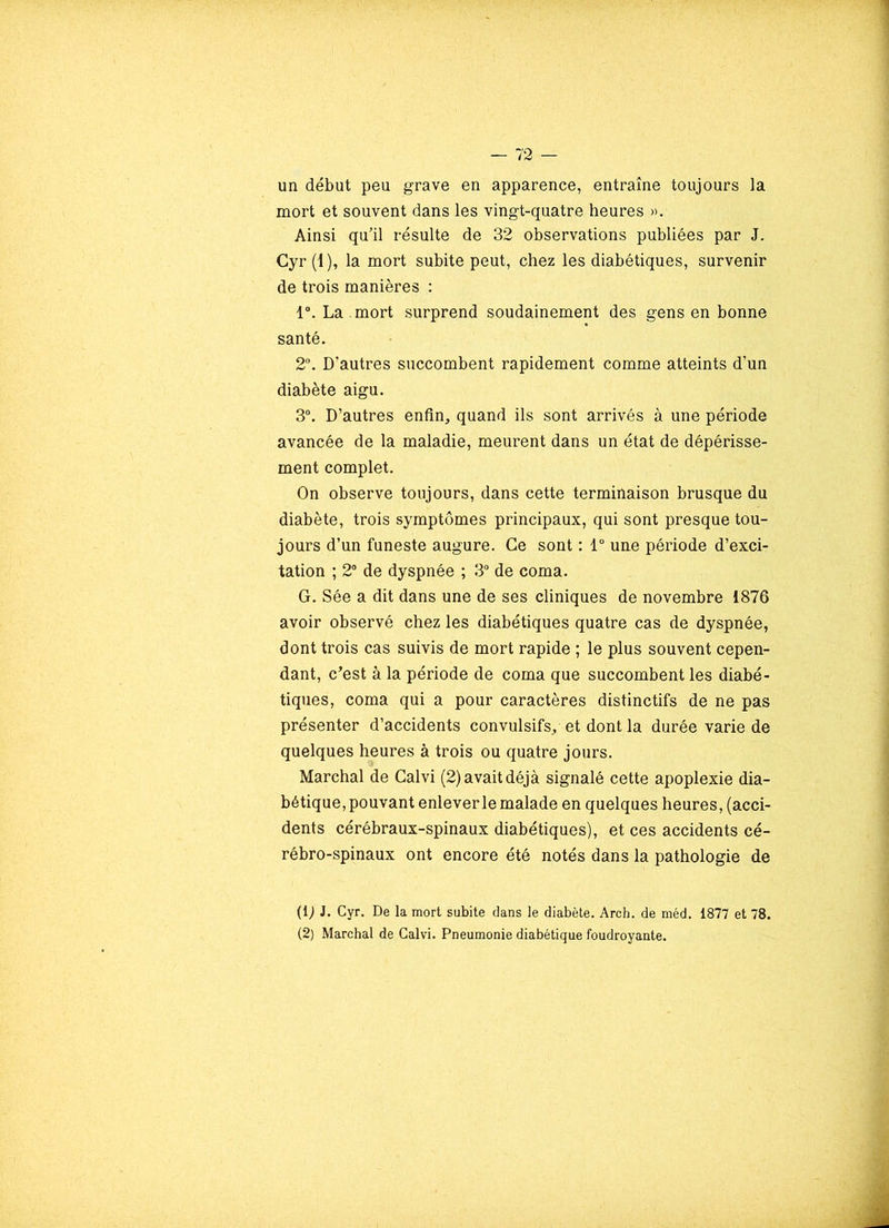 un début peu grave en apparence, entraîne toujours la mort et souvent dans les vingt-quatre heures ». Ainsi qu’il résulte de 32 observations publiées par J. Cyr (1), la mort subite peut, chez les diabétiques, survenir de trois manières : 1°. La mort surprend soudainement des gens en bonne santé. 2°. D'autres succombent rapidement comme atteints d’un diabète aigu. 3°. D’autres enfin, quand ils sont arrivés à une période avancée de la maladie, meurent dans un état de dépérisse- ment complet. On observe toujours, dans cette terminaison brusque du diabète, trois symptômes principaux, qui sont presque tou- jours d’un funeste augure. Ce sont : 1° une période d’exci- tation ; 2° de dyspnée ; 3° de coma. G. Sée a dit dans une de ses cliniques de novembre 1876 avoir observé chez les diabétiques quatre cas de dyspnée, dont trois cas suivis de mort rapide ; le plus souvent cepen- dant, c’est à la période de coma que succombent les diabé- tiques, coma qui a pour caractères distinctifs de ne pas présenter d’accidents convulsifs, et dont la durée varie de quelques heures à trois ou quatre jours. Marchai de Calvi (2) avait déjà signalé cette apoplexie dia- bétique, pouvant enleverle malade en quelques heures, (acci- dents cérébraux-spinaux diabétiques), et ces accidents cé- rébro-spinaux ont encore été notés dans la pathologie de (1) J. Cyr. De la mort subite dans le diabète. Arch. de méd. 1877 et 78. (2) Marchai de Calvi. Pneumonie diabétique foudroyante.