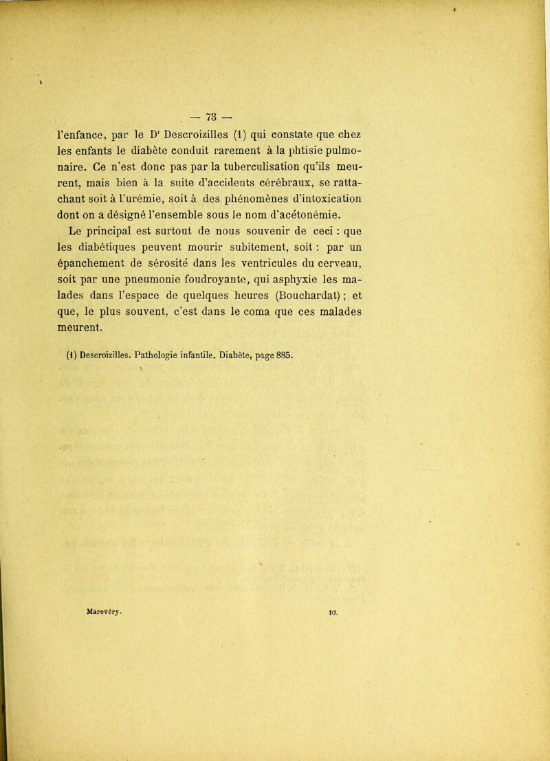 l’enfance, par le Dr Descroizilles (1) qui constate que chez les enfants le diabète conduit rarement à la phtisie pulmo- naire. Ce n’est donc pas par la tuberculisation qu’ils meu- rent, mais bien à la suite d’accidents cérébraux, se ratta- chant soit à l’urémie, soit à des phénomènes d’intoxication dont on a désigné l’ensemble sous le nom d’acétonémie. Le principal est surtout de nous souvenir de ceci : que les diabétiques peuvent mourir subitement, soit : par un épanchement de sérosité dans les ventricules du cerveau, soit par une pneumonie foudroyante, qui asphyxie les ma- lades dans l’espace de quelques heures (Bouchardat) ; et que, le plus souvent, c’est dans le coma que ces malades meurent. (1) Descroizilles. Pathologie infantile. Diabète, page 885. Marevéry. 10.
