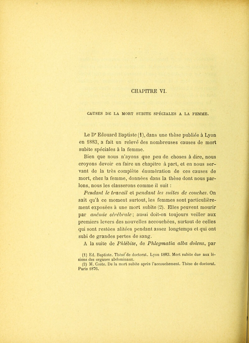 CAUSES DE LA MORT SUBITE SPÉCIALES A LA FEMME. Le Dr Edouard Baptiste (1), dans une thèse publiée à Lyon en 1883, a fait un relevé des nombreuses causes de mort subite spéciales à la femme. Bien que nous n’ayons que peu de choses à dire, nous croyons devoir en faire un chapitre à part, et en nous ser- vant de la très complète énumération de ces causes de mort, chez la femme, données dans la thèse dont nous par- lons, nous les classerons comme il suit : Pendant le travail et pendant les suites de couches. On sait qu’à ce moment surtout, les femmes sont particulière- ment exposées à une mort subite (2). Elles peuvent mourir par anémie cérébrale; aussi doit-on toujours veiller aux premiers levers des nouvelles accouchées, surtout de celles qui sont restées alitées pendant assez longtemps et qui ont subi de grandes pertes de sang. A la suite de Phlébite, de Plüegmatia alba dolens, par (1) Ed. Baptiste. Thèsë'de doctorat. Lyon 1883. Mort subite due aux lé- sions des organes abdominaux. (2) M. Coste. De la mort subite après l’accouchement. Thèse de doctorat. Paris 1876.