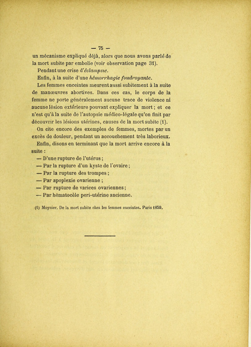un mécanisme expliqué déjà, alors que nous avons parlé de la mort subite par embolie (voir observation page 31). Pendant une crise d'éclampsie. Enfin, à la suite d’une hémorrhagie foudroyante. Les femmes enceintes meurent aussi subitement à la suite de manœuvres abortives. Dans ces cas, le corps de la femme ne porte généralement aucune trace de violence ni aucune lésion extérieure pouvant expliquer la mort; et ce n’est qu’à la suite de l’autopsie médico-légale qu’on finit par découvrir les lésions utérines, causes de la mort subite (1). On cite encore des exemples de femmes, mortes par un excès de douleur, pendant un accouchement très laborieux. Enfin, disons en terminant que la mort arrive encore à la suite : — D’une rupture de l’utérus ; — Par la rupture d’un kyste de l’ovaire ; — Par la rupture des trompes ; — Par apoplexie ovarienne ; — Par rupture de varices ovariennes ; — Par hématocèle peri-utérine ancienne. (t) Moynier. De la mort subite chez les femmes enceintes. Paris 1859.