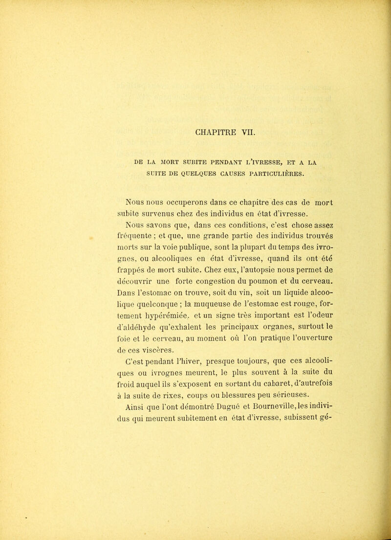 DE LA MORT SUBITE PENDANT L’iVRESSE, ET A LA SUITE DE QUELQUES CAUSES PARTICULIÈRES. Nous nous occuperons dans ce chapitre des cas de mort subite survenus chez des individus en état d’ivresse. Nous savons que, dans ces conditions, c’est chose assez fréquente ; et que, une grande partie des individus trouvés morts sur la voie publique, sont la plupart du temps des ivro- gnes, ou alcooliques en état d’ivresse, quand ils ont été frappés de mort subite. Chez eux, l’autopsie nous permet de découvrir une forte congestion du poumon et du cerveau. Dans l’estomac on trouve, soit du vin, soit un liquide alcoo- lique quelconque ; la muqueuse de Testomac est rouge, for- tement hypérémiée. et un signe très important est l’odeur d’aldéhyde qu’exhalent les principaux organes, surtout le foie et le cerveau, au moment où l’on pratique l’ouverture de ces viscères. C’est pendant l’hiver, presque toujours, que ces alcooli- ques ou ivrognes meurent, le plus souvent à la suite du froid auquel ils s’exposent en sortant du cabaret, d’autrefois à la suite de rixes, coups ou blessures peu sérieuses. Ainsi que l’ont démontré Dugué et Bourneville, les indivi- dus qui meurent subitement en état d’ivresse, subissent gé-