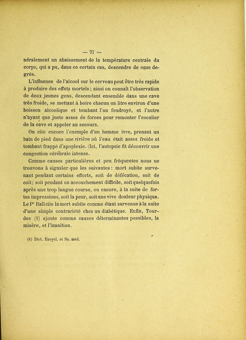 néralement un abaissement de la température centrale du corps, qui a pu, dans ce certain cas, descendre de onze de- grés. L’influence de l’alcool sur le cer veau peut être très rapide à produire des effets mortels ; ainsi on connaît l’observation de deux jeunes gens, descendant ensemble dans une cave très froide, se mettant à boire chacun un litre environ d’une boisson alcoolique et tombant l’un foudroyé, et l’autre n’ayant que juste assez de forces pour remonter l’escalier de la cave et appeler au secours. On cite encore l’exemple d’un homme ivre, prenant un bain de pied dans une rivière où l’eau était assez froide et tombant frappé d’apoplexie. (Ici, l’autopsie fit découvrir une congestion cérébrale intense. Gomme causes particulières et peu fréquentes nous ne trouvons à signaler que les suivantes : mort subite surve- nant pendant certains efforts, soit de défécation, soit de coït; soit pendant un accouchement difficile, soit quelquefois après une trop longue course, ou encore, à la suite de for- tes impressions, soit la peur, soit une vive douleur physique. LePr Bail cite la mort subite comme étant survenue à la suite d’une simple contrariété chez un diabétique. Enfin, lour- des (1) ajoute comme causes déterminantes possibles, la misère, et l’inanition. (1) Dict. Encycl. et Sc. méd.