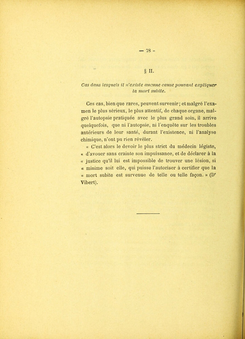 § II. Cas dans lesquels il n’existe aucune cause pouvant expliquer la mort subite. Ces cas, bien que rares, peuvent survenir ; et malgré l’exa- men le plus sérieux, le plus attentif, de chaque organe, mal- gré l’autopsie pratiquée avec le plus grand soin, il arrive quelquefois, que ni l’autopsie, ni l’enquête sur les troubles antérieurs de leur santé, durant l’existence, ni l’analyse chimique, n’ont pu rien révéler. « C’est alors le devoir le plus strict du médecin légiste, « d’avouer sans crainte son impuissance, et de déclarer à la « justice qu’il lui est impossible de trouver une lésion, si « minime soit elle, qui puisse l’autoriser à certifier que la « mort subite est survenue de telle ou telle façon. » (Dr Vibert).