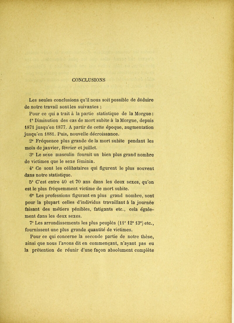 CONCLUSIONS Les seules conclusions qu’il nous soit possible de déduire de notre travail sont les suivantes : Pour ce qui a trait à la partie statistique de la Morgue : 1° Diminution des cas de mort subite à la Morgue, depuis 1871 jusqu’en 1877. A partir de cette époque, augmentation jusqu’en 1881. Puis, nouvelle décroissance. 2° Fréquence plus grande de la mort subite pendant les mois de janvier, février et juillet. 3° Le sexe masculin fournit un bien plus grand nombre de victimes que le sexe féminin. 4° Ce sont les célibataires qui figurent le plus souvent dans notre statistique. 5° C’est entre 40 et 70 ans dans les deux sexes, qu’on est le plus fréquemment victime de mort subite. 6° Les professions figurant en plus grand nombre, sont pour la plupart celles d’individus travaillant à la journée faisant des métiers pénibles, fatigants etc., cela égale- ment dans les deux sexes. 7° Les arrondissements les plus peuplés (11e 12e 13e) etc., fournissent une plus grande quantité de victimes. Pour ce qui concerne la seconde partie de notre thèse, ainsi que nous l’avons dit en commençant, n’ayant pas eu la prétention de réunir d’une façon absolument complète