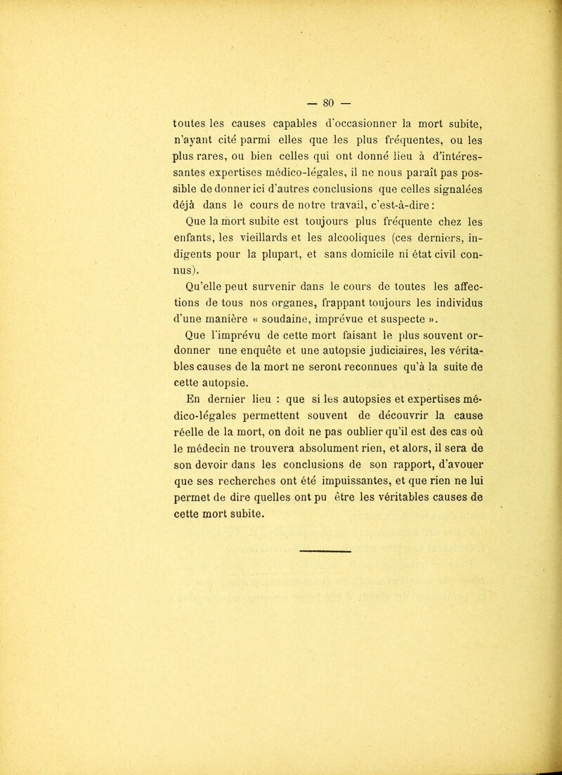 toutes les causes capables d’occasionner la mort subite, n’ayant cité parmi elles que les plus fréquentes, ou les plus rares, ou bien celles qui ont donné lieu à d'intéres- santes expertises médico-légales, il ne nous paraît pas pos- sible de donner ici d’autres conclusions que celles signalées déjà dans le cours de notre travail, c’est-à-dire : Que la mort subite est toujours plus fréquente chez les enfants, les vieillards et les alcooliques (ces derniers, in- digents pour la plupart, et sans domicile ni état civil con- nus). Qu’elle peut survenir dans le cours de toutes les affec- tions de tous nos organes, frappant toujours les individus d’une manière « soudaine, imprévue et suspecte ». Que l’imprévu de cette mort faisant le plus souvent or- donner une enquête et une autopsie judiciaires, les vérita- bles causes de la mort ne seront reconnues qu’à la suite de cette autopsie. En dernier lieu : que si les autopsies et expertises mé- dico-légales permettent souvent de découvrir la cause réelle de la mort, on doit ne pas oublier qu’il est des cas où le médecin ne trouvera absolument rien, et alors, il sera de son devoir dans les conclusions de son rapport, d’avouer que ses recherches ont été impuissantes, et que rien ne lui permet de dire quelles ont pu être les véritables causes de cette mort subite.