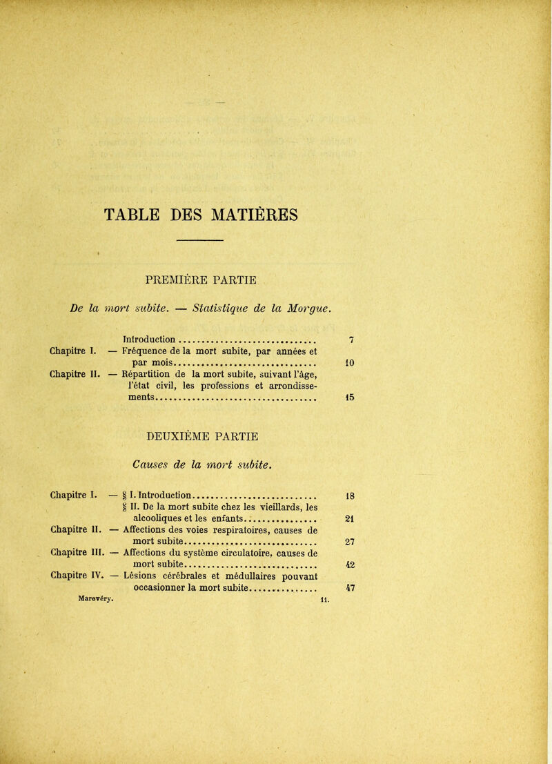 TABLE DES MATIÈRES PREMIÈRE PARTIE De la mort subite. — Statistique de la Morgue. Introduction 7 Chapitre I. — Fréquence de la mort subite, par années et par mois 10 Chapitre II. — Répartition de la mort subite, suivant l’âge, l’état civil, les professions et arrondisse- ments 15 DEUXIÈME PARTIE Causes de la mort subite. Chapitre I. — § I. Introduction 18 § II. De la mort subite chez les vieillards, les alcooliques et les enfants 21 Chapitre II. — Affections des voies respiratoires, causes de mort subite 27 Chapitre III. — Affections du système circulatoire, causes de mort subite 42 Chapitre IV. — Lésions cérébrales et médullaires pouvant occasionner la mort subite 47 Marevéry. n.