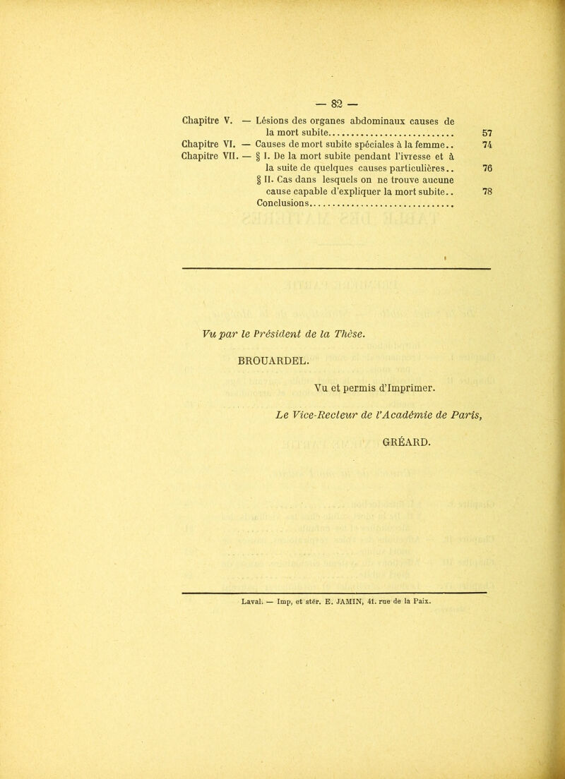 Chapitre V. — Lésions des organes abdominaux causes de la mort subite 57 Chapitre VI. — Causes de mort subite spéciales à la femme.. 74 Chapitre VII. — § I. De la mort subite pendant l’ivresse et à la suite de quelques causes particulières.. 76 § II. Cas dans lesquels on ne trouve aucune cause capable d’expliquer la mort subite.. 78 Conclusions Vu par le Président de la Thèse. BROUARDEL. Vu et permis d’imprimer. Le Vice-Recteur de l’Académie de Paris, GRÉARD. Laval. — lmp, et stér. E. JAMIN, 41. rue de la Paix.