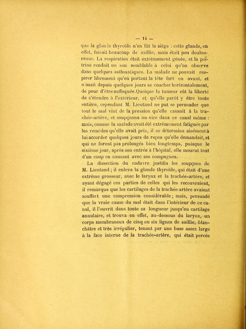 que la glande thyroïde n’en fût le siège : cette glande, en effet, faisait beaucoup de saillie, mais était peu doulou-, reuse. La respiration était extrêmement gênée, et la poi- trine' rendait un son semblable à celui qu’on observe dans quelques asthmaLiques. La malade .ne pouvait res- pirer librement qu’en portant la tête fort en avant, et n'osait depuis quelques jours se coucher horizontalement, de peur d’être suffoquée.Quoique la tumeur eût la liberté de s’étendre à l’extérieur, et qu’elle parût y être toute entière, cependant M. Lieutaud ne put se persuader que tout le mal vint de la pression qu’elle causait à la tra- chée-artère, et soupçonna un vice dans ce canal même : mais, comme la malade avait été extrêmement fatiguée par les remèdes qu’elle avait pris, il se détermina aisémentà lui accorder quelques jours de repos qu’elle demandait, et qui ne furent pas prolongés bien longtemps, puisque le sixième jour, après son entrée à l’hôpital, elle mourut tout d’un coup en causant avec ses compagnes. La dissection du cadavre justifia les soupçons de M. Lieutaud ; il enleva la glande thyroïde, qui était d’une extrême grosseur, avec le larynx et la trachée-artère* et ayant dégagé ces parties de celles qui les recouvraient, il remarqua que les cartilages de la trachée-artère avaient souffert une compression considérable ; mais, persuadé que la vraie cause du mal était dans l’intérieur de ce ca- nal, il l’ouvrit dans toute sa longueur jusqu’au cartilage annulaire, et trouva en effet, au-dessous du larynx, un corps membraneux de cinq ou six lignes de saillie, blan- châtre et très irrégulier, tenant par une base assez large à la face interne de la trachée-artère, qui était percée