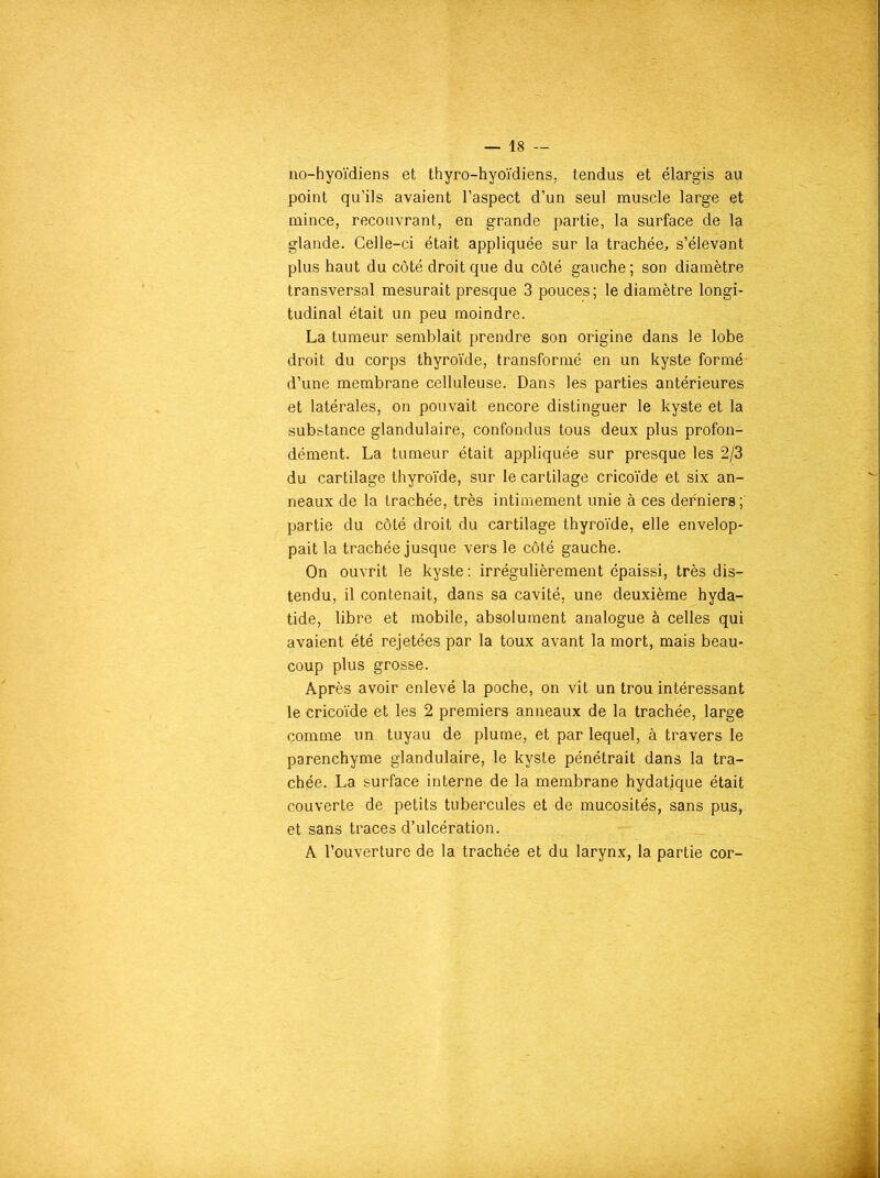 no-hyoïdiens et thyro-hyoïdiens, tendus et élargis au point qu’ils avaient l’aspect d’un seul muscle large et mince, recouvrant, en grande partie, la surface de la glande. Celle-ci était appliquée sur la trachée, s’élevant plus haut du côté droit que du côté gauche ; son diamètre transversal mesurait presque 3 pouces; le diamètre longi- tudinal était un peu moindre. La tumeur semblait prendre son origine dans le lobe droit du corps thyroïde, transformé en un kyste formé d’une membrane celluleuse. Dans les parties antérieures et latérales, on pouvait encore distinguer le kyste et la substance glandulaire, confondus tous deux plus profon- dément. La tumeur était appliquée sur presque les 2/3 du cartilage thyroïde, sur le cartilage cricoïde et six an- neaux de la trachée, très intimement unie à ces derniers ; partie du côté droit du cartilage thyroïde, elle envelop- pait la trachée jusque vers le côté gauche. On ouvrit le kyste : irrégulièrement épaissi, très dis- tendu, il contenait, dans sa cavité, une deuxième hyda- tide, libre et mobile, absolument analogue à celles qui avaient été rejetées par la toux avant la mort, mais beau- coup plus grosse. Après avoir enlevé la poche, on vit un trou intéressant le cricoïde et les 2 premiers anneaux de la trachée, large comme un tuyau de plume, et par lequel, à travers le parenchyme glandulaire, le kyste pénétrait dans la tra- chée. La surface interne de la membrane hydatique était couverte de petits tubercules et de mucosités, sans pus, et sans traces d’ulcération. A l’ouverture de la trachée et du larynx, la partie cor-