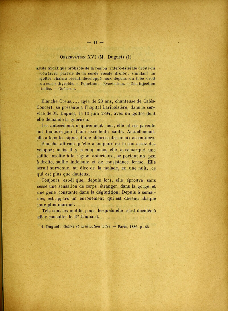 Observation XVI (M. Duguet) (1) Kyste hydatique probable de la région antêro-latérale droite du • côu (avec parésie de la corde vocale droite), simulant un goitre charnu récent, développé aux dépens, du lobe droit du corps thyroïde. — Ponction-—Évacuation. — Une injection iodée. — Guérison. Blanche Creus...., âgée de 23 ans, chanteuse de Cafés- Concert, se présente à l’hôpital Lariboisière, dans le ser- vice de M. Duguet, le 10 juin 1884, avec un goitre dont elle demande la guérison. Les antécédents n’apprennent rien ; elle et ses parents ont toujours joui d’une excellente santé. Actuellement, elle a tous les signes d’une chlorose des mieux accentuées. Blanche affirme qu’elle a toujours eu le eau assez dé- veloppé; mais, il y a cinq mois, elle a remarqué une saillie insolite à la région antérieure, se portant un peu à droite, saillie indolente et de consistance ferme. Elle serait survenue, au dire de la malade, en une nuit, ce qui est plus que douteux. Toujours est-il que, depuis lors, elle éprouve sans cesse une sensation de corps étranger dans la gorge et une gêne constante dans la déglutition. Depuis 6 semai- nes, est apparu un enrouement qui est devenu chaque jour plus marqué. Tels sont les motifs pour lesquels elle s’est décidée à aller consulter le Dr Coupard. 1. Duguet. Goitre et médication iodée. — Paris, 1886, p. 65.
