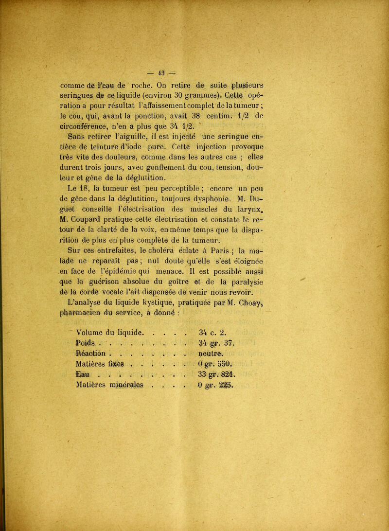 comme de l’eau de roche. On retire de suite plusieurs seringues de ce liquide (environ 30 grammes). Cette opé- ration a pour résultat l’affaissement complet de la tumeur; le cou, qui, avant la ponction, avait 38 centim. 1/2 de circonférence, n’en a plus que 34 1/2. Sans retirer l’aiguille, il est injecté une seringue en- tière de teinture d’iode pure. Cette injection provoque très vite des douleurs, comme, dans les autres cas ; elles durent trois jours, avec gonflement du cou, tension, dou- leur et gêne de la déglutition. Le 18, la tumeur est peu perceptible ; encore un peu de gêne dans la déglutition, toujours dysphonie. M. Du- guet conseille l’électrisation des muscles du larynx. M. Coupard pratique cette électrisation et constate ïe re- tour de la clarté de la voix, en même temps que la dispa- rition de plus en plus complète de la tumeur. Sur ces entrefaites, le choléra éclate à Paris ; la ma- lade ne reparaît pas ; nul doute qu’elle s’est éloignée en face de l’épidémie qui menace. Il est possible aussi que la guérison absolue du goitre et de la paralysie de la corde vocale l’ait dispensée de venir nous revoir. L’analyse du liquide kystique, pratiquée parM. Choay, pharmacien du service, a donné : Volume du liquide. . . . . 34 c. 2. Poids . . 34 gr. 37. Réaction Matières fixes .... . . 0 gr. 550. Eau Matières minérales . . . . 0 gr. 225.