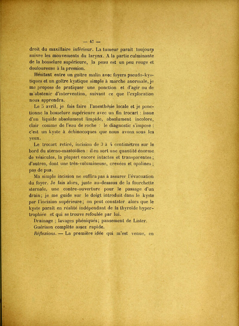droit du maxillaire inférieur. La tumeur parait toujours suivre les mouvements du larynx. A la partie culminante de la bosselure supérieure, la peau est un peu rouge et douloureuse à la pression. Hésitant entre un goitre malin avec foyers pseudo-kys- tiques et un goitre kystique simple à marche anormale, je me propose de pratiquer une ponction et d’agir ou de m’abstenir d’intervention, suivant ce que l’exploration nous apprendra. Le 5 avril, je fais faire l’anesthésie locale et je ponc- tionne la bosselure supérieure avec un fin trocart : issue d’un liquide absolument limpide, absolument incolore, clair comme de l’eau de roche : le diagnostic s’impose : c’est un kyste à échinocoques que nous avons sous les yeux. Le trocart retiré, incision de 3 à 4 centimètres sur le bord du sterno-mastoïdien : il en sort une quantité énorme de vésicules, la plupart encore intactes et transparentes; d’autres, dont une très-volumineuse, crevées et opalines; pas de pus. Ma simple incision ne suffira pas à assurer l’évacuation du foyer. Je fais alors, juste au-desssus de la fourchette sternale, une contre-ouverture pour le passage d’un drain; je me guide sur le doigt introduit dans le kyste par l’incision supérieure; on peut constater alors que le kyste paraît en réalité indépendant de la thyroïde hyper- trophiée et qui se trouve refoulée par lui. Drainage : lavages phéniqués; pansement de Lister. Guérison complète assez rapide. Réflexions. — La première idée qui m’est venue, en