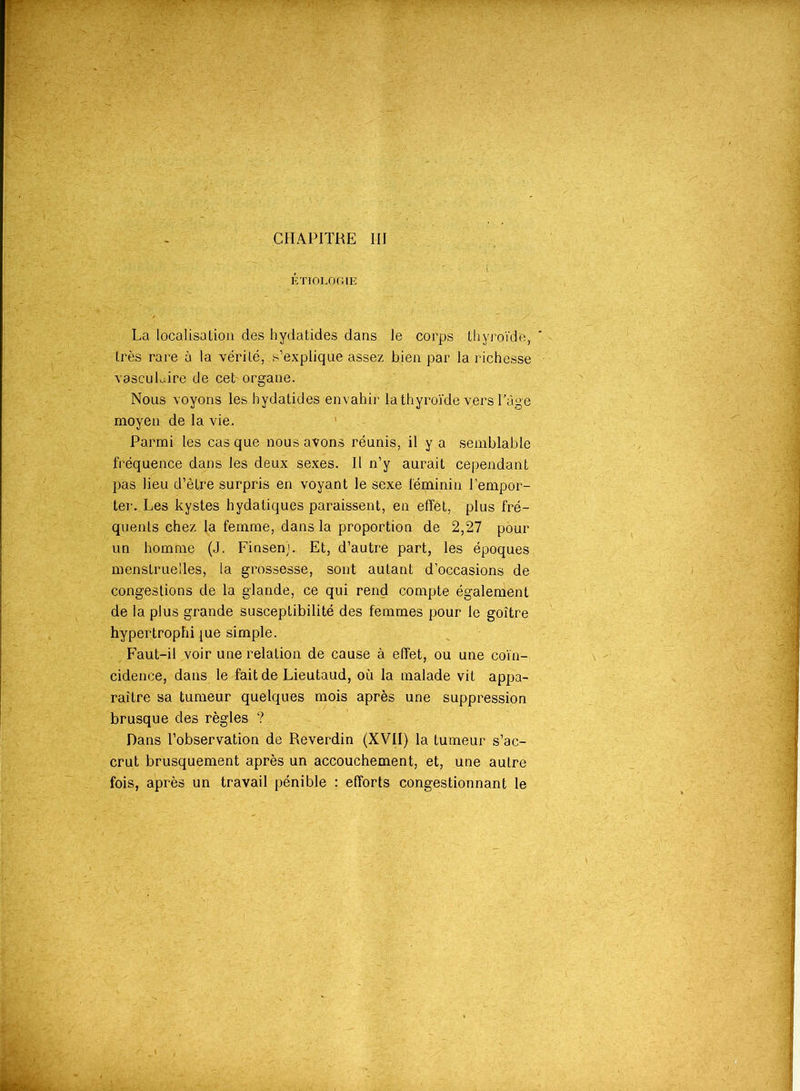 ÉTIOLOGIE La localisation des hydatides dans le corps thyroïde, très rare à la vérité, .s’explique assez bien par la richesse vasculaire de ceb organe. Nous voyons les hydatides envahir la thyroïde vers l’âge moyen de la vie. Parmi les casque nous avons réunis, il y a semblable fréquence dans les deux sexes. Il n’y aurait cependant pas lieu d’être surpris en voyant le sexe féminin l’empor- ter. Les kystes hydatiques paraissent, en effet, plus fré- quents chez la femme, dans la proportion de 2,27 pour un homme (J. Finsen). Et, d’autre part, les époques menstruelles, la grossesse, sont autant d’occasions de congestions de la glande, ce qui rend compte également de la plus grande susceptibilité des femmes pour le goitre hypertrophiée simple. Faut-il voir une relation de cause à effet, ou une coïn- cidence, dans le fait de Lieutaud, où la malade vit appa- raître sa tumeur quelques mois après une suppression brusque des règles ? Dans l’observation de Reverdin (XVII) la tumeur s’ac- crut brusquement après un accouchement, et, une autre fois, après un travail pénible : efforts congestionnant le