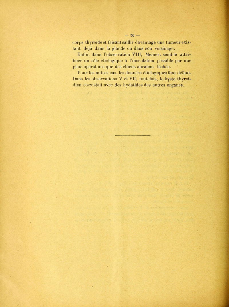 corps thyroïdeet taisant saillir davantage une tumeur exis- tant déjà dans la glande ou dans son voisinage. Enfin, dans l’observation VIII, Meinert semble attri- buer un rôle étiologique à l’inoculation possible par une plaie opératoire que des chiens auraient léchée. Pour les autres cas, les données étiologiques font défaut. Dans les observations V et VII, toutefois, le kyste thyroï- dien coexistait avec des hydatides des autres organes.