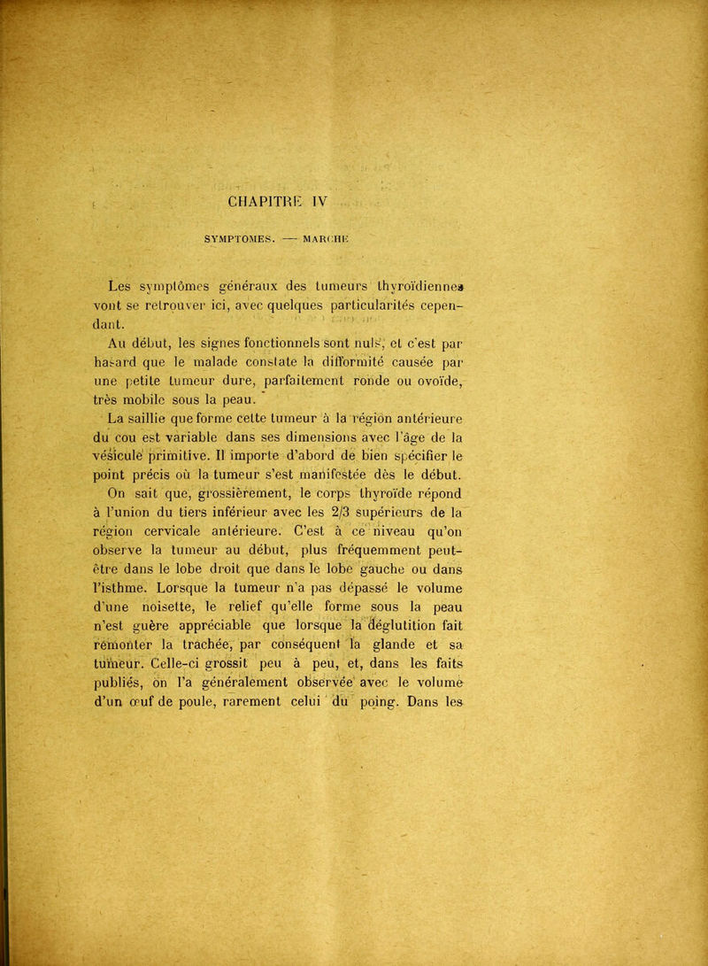 SYMPTOMES. MARCHE Les symptômes généraux des tumeurs lhvroïdienne& vont se retrouver ici, avec quelques particularités cepen- dant. Au début, les signes fonctionnels sont nuis’,' et c’est par hasard que le malade constate la difformité causée par une petite tumeur dure, parfaitement ronde ou ovoïde, très mobile sous la peau. La saillie que forme cette tumeur à la région antérieure du cou est variable dans ses dimensions avec l’âge de la vésicule primitive. Il importe d’abord de bien spécifier le point précis où la tumeur s’est manifestée dès le début. On sait que, grossièrement, le corps thyroïde répond à l’union du tiers inférieur avec les 2/3 supérieurs de la région cervicale antérieure. C’est à ce niveau qu’on observe la tumeur au début, plus fréquemment peut- être dans le lobe droit que dans le lobe gauche ou dans l’isthme. Lorsque la tumeur n’a pas dépassé le volume d’une noisette, le relief qu’elle forme sous la peau n’est guère appréciable que lorsque la déglutition fait remonter la trachée, par conséquent la glande et sa tumeur. Celle-ci grossit peu à peu, et, dans les faits publiés, ôn l’a généralement observée’ avec le volumù d’un œuf de poule, rarement celui du poing. Dans les