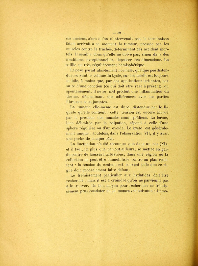 cas anciens, a'ors qu’on n’intervenait pas, la terminaison fatale arrivait à ce moment, la tumeur, pressée par les muscles contre la trachée, déterminant des accident mor- tels. Il semble donc qu’elle ne doive pas, sinon dans des conditions exceptionnelles, dépasser ces dimensions. La saillie est très régulièrement hémisphérique. La peau paraît absolument normale, quelque peu disten- due, suivant le volume du kyste, sur lequel elle est toujours mobile, à moins que, par des applications irritantes, par suite d’une ponction (ce qui doit être rare à présent), ou spontanément, il ne se soit produit une inflammation du derme, déterminant des adhérences avec les parties fibreuses sous-jacentes. La tumeur elle-même est dure, distendue par le li- quide qu’elle contient : cette tension est encore accrue par la pression des muscles sous-hyoïdiens. La forme, bien délimitée par la palpation, répond à celle d’une sphère régulière ou d’un ovoïde. Le kyste est générale- ment unique : toutefois, dans l’observation VII, il y avait une poche de chaque côté. La fluctuation n’a été reconnue que dans un cas (XI) ; et il faut, ici plus que partout ailleurs, se mettre en gar- de contre de fausses fluctuations, dans une région où la collection ne peut être immobilisée contre un plan résis- tant : la tension du contenu est souvent telle que ce si- gne doit généralément faire défaut. Le frémissement particulier aux hydatides doit être recherché ; mais il est à craindre qu’on ne parvienne pas à le trouver. Un bon moyen pour rechercher ce frémis- sement peut consister en la manœuvre suivante : immo-