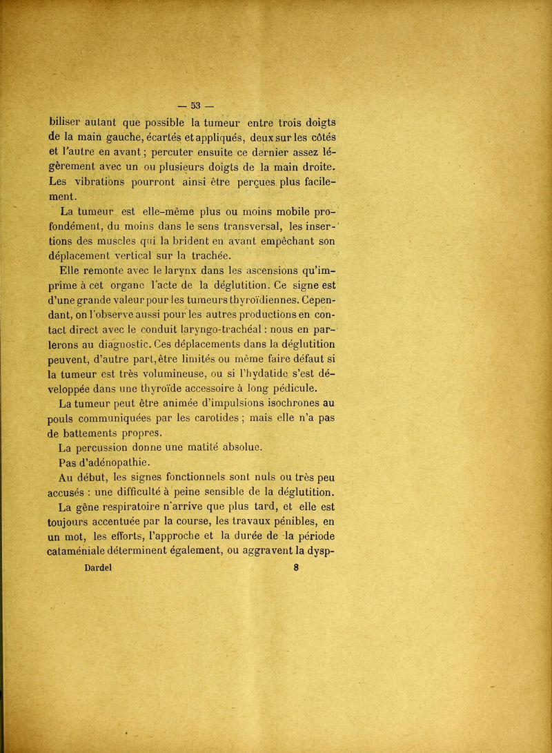 biliser autant que possible la tumeur entre trois doigts de la main gauche, écartés et appliqués, deux sur les côtés et l’autre en avant ; percuter ensuite ce dernier assez lé- gèrement avec un ou plusieurs doigts do la main droite. Les vibrations pourront ainsi être perçues, plus facile- ment. La tumeur est elle-même plus ou moins mobile pro- fondément, du moins dans le sens transversal, les inser- tions des muécles qui la brident en avant empêchant son déplacement vertical sur la trachée. Elle remonte avec le larynx dans les ascensions qu'im- prime à cet organe l'acte de la déglutition. Ce signe est d’une grande valeur pour les tumeurs thyroïdiennes. Cepen- dant, on l’observe aussi pour les autres productions en con- tact direct avec le conduit laryngo-trachéal : nous en par- lerons au diagnostic. Ces déplacements dans la déglutition peuvent, d’autre part, être limités ou même faire défaut si la tumeur est très volumineuse, ou si l’hydatide s’est dé- veloppée dans une thyroïde accessoire à long pédicule. La tumeur peut être animée d’impulsions isochrones au pouls communiquées par les carotides ; mais elle n’a pas de battements propres. La percussion donne une matité absolue. Pas d’adénopathie. Au début, les signes fonctionnels sont nuis ou très peu accusés : une difficulté à peine sensible de la déglutition. La gêne respiratoire n’arrive que plus tard, et elle est toujours accentuée par la course, les travaux pénibles, en un mot, les efforts, l’approche et la durée de la période cataméniale déterminent également, ou aggravent la dysp- Dardel 8