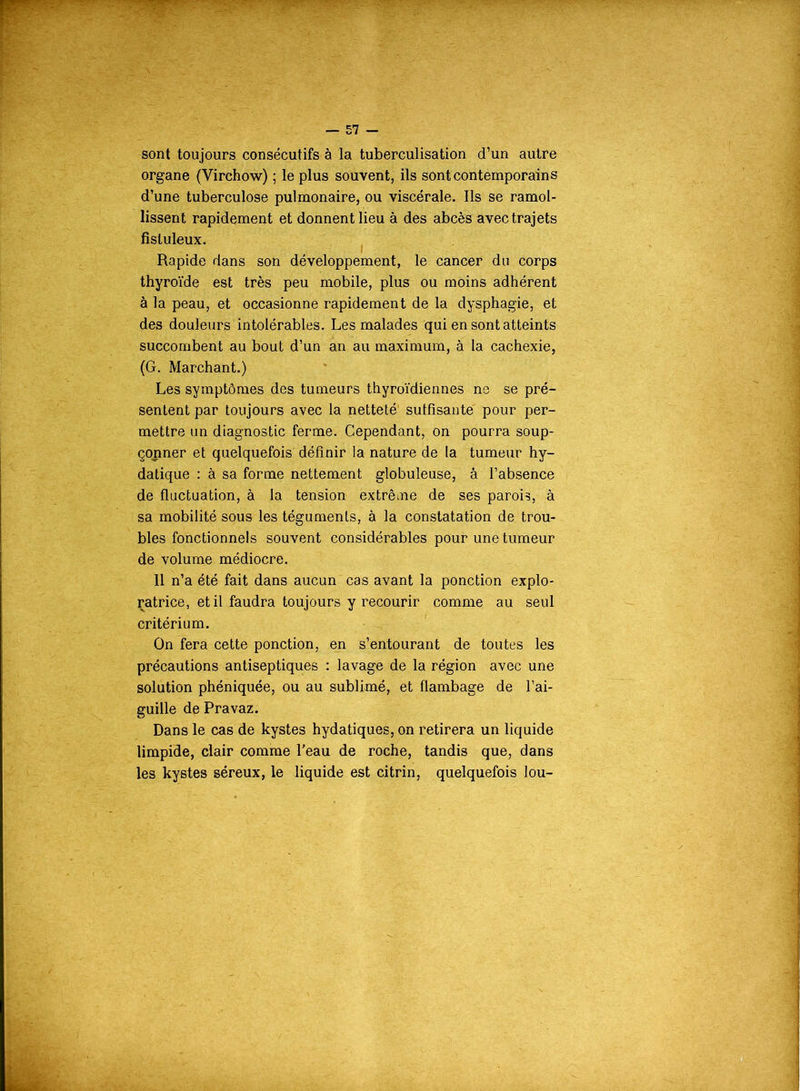 sont toujours consécutifs à la tuberculisation d’un autre organe (Virchow) ; le plus souvent, ils sont contemporains d’une tuberculose pulmonaire, ou viscérale. Ils se ramol- lissent rapidement et donnent lieu à des abcès avec trajets fisluleux. Rapide dans son développement, le cancer du corps thyroïde est très peu mobile, plus ou moins adhérent à la peau, et occasionne rapidement de la dysphagie, et des douleurs intolérables. Les malades qui en sont atteints succombent au bout d’un an au maximum, à la cachexie, (G. Marchant.) Les symptômes des tumeurs thyroïdiennes ne se pré- sentent par toujours avec la netteté suffisante pour per- mettre un diagnostic ferme. Cependant, on pourra soup- çonner et quelquefois définir la nature de la tumeur hy- datique : à sa forme nettement globuleuse, à l’absence de fluctuation, à la tension extrême de ses parois, à sa mobilité sous les téguments, à la constatation de trou- bles fonctionnels souvent considérables pour une tumeur de volume médiocre. 11 n’a été fait dans aucun cas avant la ponction explo- ratrice, et il faudra toujours y recourir comme au seul critérium. On fera cette ponction, en s’entourant de toutes les précautions antiseptiques : lavage de la région avec une solution phéniquée, ou au sublimé, et flambage de l’ai- guille de Pravaz. Dans le cas de kystes hydatiques, on retirera un liquide limpide, clair comme l'eau de roche, tandis que, dans les kystes séreux, le liquide est citrin, quelquefois lou-