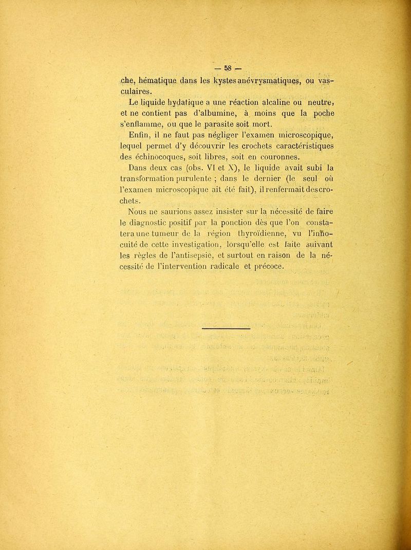 che, hématique dans les kystes anévrysmatiques, ou vas- culaires. Le liquide hydatique a une réaction alcaline ou neutre, et ne contient pas d’albumine, à moins que la poche s’enflamme, ou que le parasite soit mort. Enfin, il ne faut pas négliger l’examen microscopique, lequel permet d’y découvrir les crochets caractéristiques des échinocoques, soit libres, soit en couronnes. Dans deux cas (obs. VI et X), le liquide avait subi la transformation purulente ; dans le dernier (le seul où l’examen microscopique ait été fait), il renfermait des cro- chets. Nous ne saurions tissez insister sur la nécessité de faire le diagnostic positif par la ponction dès que l’on consta- tera une tumeur de la région thyroïdienne,'vu l’inBo- cuité de cette investigation, lorsqu’elle; est laite suivant les règles de l’antisepsie, et surtout en raison de la né- cessité de l’intervention radicale et précoce.