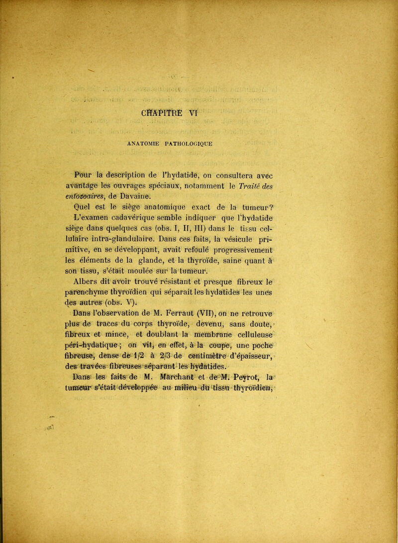 ANATOMIE PATHOLOGIQUE Pour la description de Phydatide, on consultera avec avantage les ouvrages spéciaux, notamment le Traüè des entbzoaires, de Davaine. Quel est le siège anatomique exact de la tumeur? L’examen cadavérique semble indiquer que Phydatide siège dans quelques cas (obs. I, II, III) dans le tissu cel- lulaire intra-glandulaire. Dans ces faits, la vésicule pri- mitive, en se développant, avait refoule progressivement les éléments de la glande, et la thyroïde, saine quant à son tissu, s’était moulée sur la tumeur. Albers dit avoir trouvé résistant et presque fibreux le parenchyme thyroïdien qui séparait les hydatides les unes des autres (obs. V). Dans l’observation de M. Ferraut (VII), on ne retrouve plus de traces du corps thyroïde, devenu, sans doute, ' fibreux et mince, et doublant la membrane celluleuse péri-hydatique ; on vit, en effet, à la coupe, une poche fibreuse, dense de 1/2 à 2/3 de centimètre d’épaisseur, des travées fibreuses-séparant lés hydatides. Dans; les faits de M. Marchant et de;;M. Peyrot, la tumeur s’était;développée au milieu;du tissu thyroïdien. -