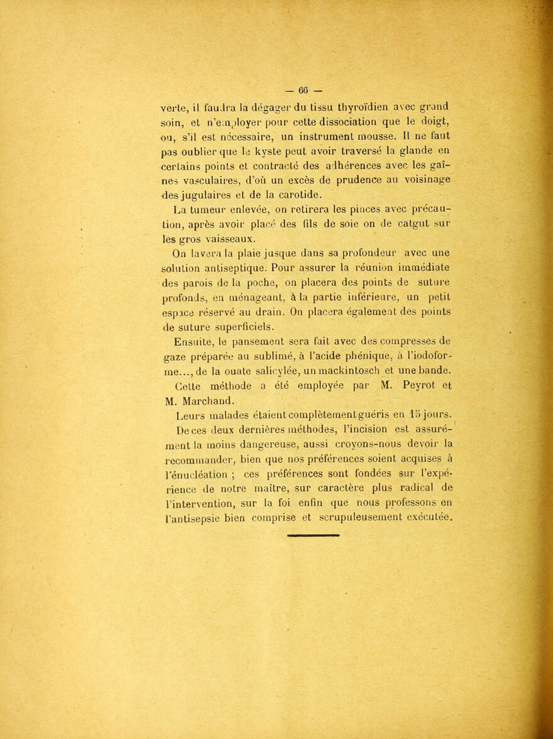 soin, et n’employer pour cette dissociation que le doigt, ou, s’il est necessaire, un instrument mousse. Il ne faut pas oublier que le kyste peut avoir traversé la glande en certains points et contracté des adhérences avec les gai- nes vasculaires, d’où un excès de prudence au voisinage des jugulaires et de la carotide. La tumeur enlevée, on retirera les pinces avec précau- tion, après avoir placé des fils de soie on de catgut sur les gros vaisseaux. On lavera la plaie jusque dans sa profondeur avec une solution antiseptique. Pour assurer la réunion immédiate des parois de la poche, on placera des points de suture profonds, en ménageant, à la partie inférieure, un petit espace réservé au drain. On placera également des points de suture superficiels. Ensuite, le pansement sera fait avec des compresses de gaze préparée au sublimé, à l’acide phénique, à l’iodofor- me...,de la ouate salicylée, un mackintosch et une bande. Cette méthode a été employée par M. Peyrot et M. Marchand. Leurs malades étaient complètement guéris en 15 jours. De ces deux dernières méthodes, l’incision est assuré- ment la moins dangereuse, aussi croyons-nous devoir la recommander, bien que nos préférences soient acquises à l’énucléation ; ces préférences sont fondées sur l’expé- rience de notre maître, sur caractère plus radical de l’intervention, sur la foi enfin que nous professons en l’antisepsie bien comprise et scrupuleusement exécutée.