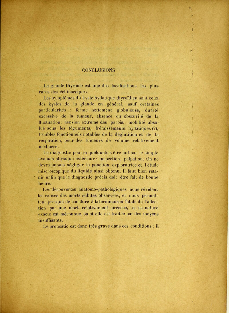 : vT* ï ~ ■■ TT CONCLUSIONS La glande thyroïde est une des localisations les plus- rares des échinocoques. Les symptômes du kyste hydatique thyroïdien sont ceux des kystes de la glande en général, sauf certaines particularités : forme nettement globuleuse, dureté excessive de la tumeur, absence ou obscurité de la fluctuation, tension extrême des parois, mobilité abso- lue sous les téguments, frémissements hydatiques (?), troubles fonctionnels notables de la déglutition et de la respiration, pour des tumeurs de volume relativement médiocre. Le diagnostic pourra quelquefois être fait par le simple examen physique extérieur: inspection, palpation. On ne devra jamais négliger la ponction exploratrice et l’étude miscroscopique du liquide ainsi obtenu. Il faut bien rete- nir enfin que le diagnostic précis doit être fait de bonne heure. Les~découvertès anatomo-pathologiques nous révèlent les causes des morts subites observées, et nous permet- tent presque de conclure à la terminaison fatale de l’affec- tion par une mort relativement précoce, si sa nature exacte est méconnue, ou si elle est traitée par des moyens insuffisants. Le pronostic est donc très grave dans ces conditions ; il