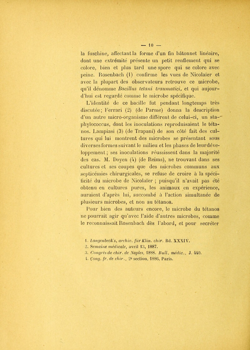 la fuschine, affectant la forme d’un fin bâtonnet linéaire, dont une extrémité présente un petit renflement qui se colore, bien et plus tard une spore qui se colore avec peine. Rosenbach (1) confirme les vues de Nicolaïer et avec la plupart des observateurs retrouve ce microbe, qu’il dénomme Bacillus tetani traumatici, et qui aujour- d’hui est regardé comme le microbe spécifique. L’identité de ce bacille fut pendant longtemps très discutée; Ferrari (2) (de Parme) donna la description d’un autre micro-organisme différent de celui-ci, un sta-' phylococcus, dont les inoculations reproduisaient le téta- nos. Lampiasi (3) (de Trapani) de son côté fait des cul- tures qui lui montrent des microbes se présentant sous diverses formes suivant le milieu et les phases de leur déve- loppement ; ses inoculations réussissent dans la majorité des cas. M. Doyen (4) (de Reims), ne trouvant dans ses cultures et ses coupes que des microbes communs aux septicémies chirurgicales, se refuse de croire à la spéci- ficité du microbe de Nicolaïer ; puisqu’il n’avait pas été obtenu en cultures pures, les animaux en expérience, auraient d’après lui, succombé à l’action simultanée de plusieurs microbes, et non au tétanos. Pour bien des auteurs encore, le microbe du tétanos ne pourrait agir qu’avec l’aide d’autres microbes, comme le reconnaissait Rosenbach dès l’abord, et pour secréter 1. Langenbeck's, archiv. fürKlin. chir. Bd. XXXIV. 2. Semaine médicale, avril 13, 1887. 3. Congrès de chir. de Naples, 1888. Bull, médic., J. 440. 4. Çong. fr. de chir., 2e section, 1886, Paris.