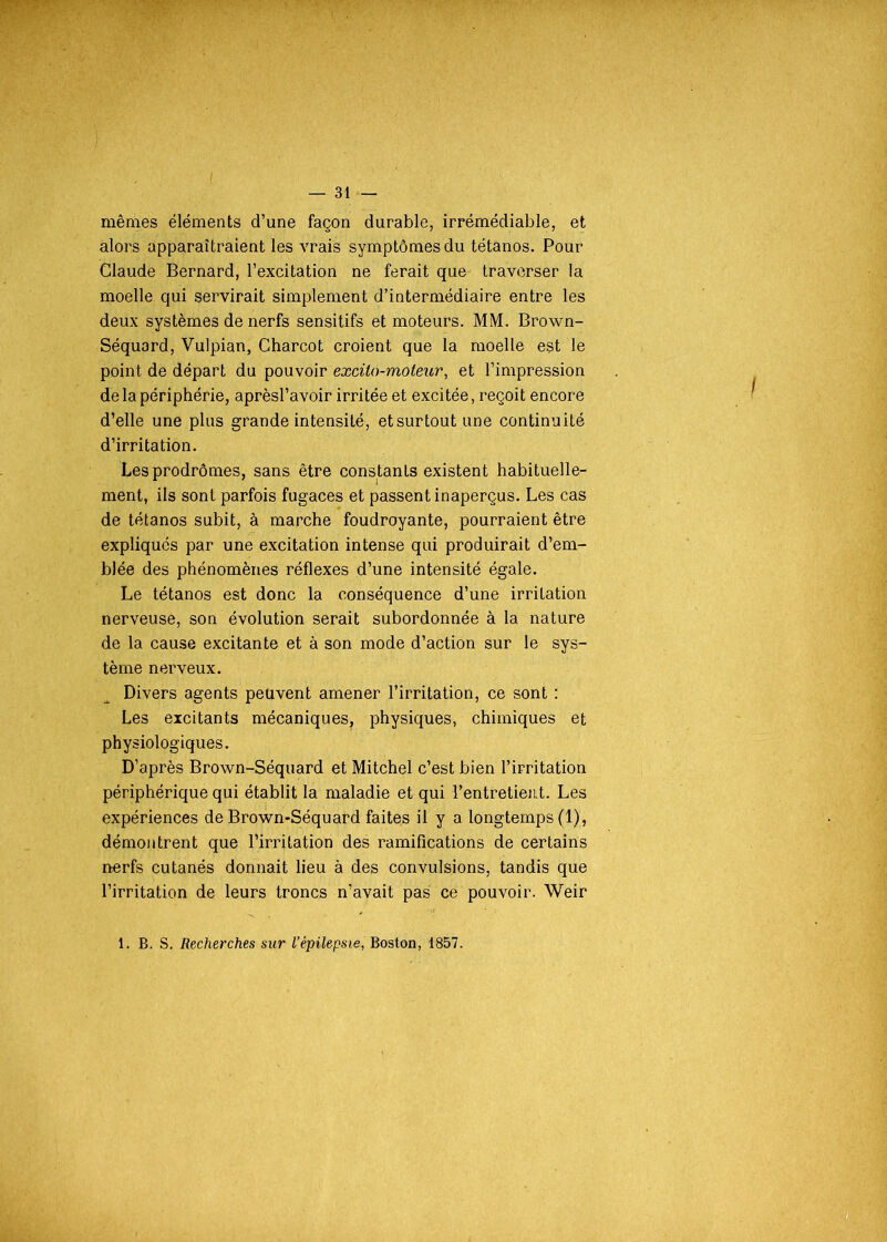 mêmes éléments d’une façon durable, irrémédiable, et alors apparaîtraient les vrais symptômes du tétanos. Pour Claude Bernard, l’excitation ne ferait que traverser la moelle qui servirait simplement d’intermédiaire entre les deux systèmes de nerfs sensitifs et moteurs. MM. Brown- Séquard, Vulpian, Charcot croient que la moelle est le point de départ du pouvoir excüo-moteur, et l’impression de la périphérie, aprèsl’avoir irritée et excitée, reçoit encore d’elle une plus grande intensité, etsurtoutune continuité d’irritation. Les prodrômes, sans être constants existent habituelle- ment, ils sont parfois fugaces et passent inaperçus. Les cas de tétanos subit, à marche foudroyante, pourraient être expliqués par une excitation intense qui produirait d’em- blée des phénomènes réflexes d’une intensité égale. Le tétanos est donc la conséquence d’une irritation nerveuse, son évolution serait subordonnée à la nature de la cause excitante et à son mode d’action sur le sys- tème nerveux. Divers agents peuvent amener l’irritation, ce sont : Les excitants mécaniques, physiques, chimiques et physiologiques. D’après Brown-Séquard et Mitchel c’est bien l’irritation périphérique qui établit la maladie et qui l’entretient. Les expériences de Brown-Séquard faites il y a longtemps (1), démontrent que l’irritation des ramifications de certains nerfs cutanés donnait lieu à des convulsions, tandis que l’irritation de leurs troncs n’avait pas ce pouvoir. Weir
