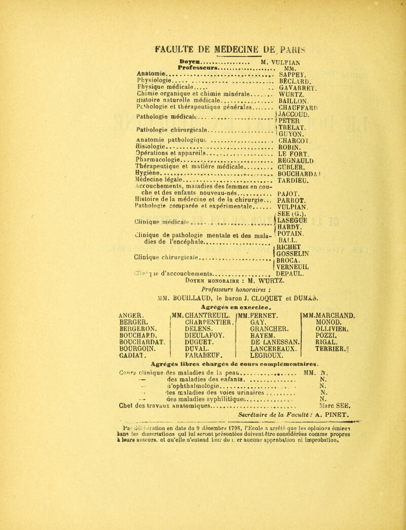 Doyca..., M, VULPIAN Professeurs MM» Anatomie SAPPEY. Physiologie ............. BÉCLARD. Physique médicale .. GAVARRET, Chimie organique et chimie minérale....... WURTZ. Histoire naturelle médicale ......... BAILLON, PsAhologie et thérapeutique générales....... CHAUFFARD Pathologie médicale | Pathologie chirurgicale.... , j q^YON’ Anatomie pathologique CHARCOT, Histologie... .................... ROBIN. Opérations et appareils. LE FORT. Pharmacologie ... REGNAULD. Thérapeutique et matière médicale GUBLER. Hygiène BOUCHARDA ! Médecine légale TARDIEU. Accouchements, maiadies des femmes en cou- che et des enfants nouveau-nés PAJOT. Histoire delà médecine et de la chirurgie... PARROT. Pathologie comparée et expérimentale...... VULPIAN'. / SEE (G.). Clinique médicale ....... » J LASEGUE M * * HARDY. clinique de pathologie mentale et des mala- ^ POT AIN. dies de l’encéphale HALL. i RICHET Clinique chirurgicale |broCA^ ? VERNELIIL Ci!p■ q je d’accouchements DEPAUL. Doyen honoraire : M. WURTZ. Professeurs honoraires : 31M. BOUILLAUD, le baron J. CLOQUET et DUMAa. Agrégés en exercice. ANGER. MM. CHANTREUIL. IMM.FERNET. BERGER. CHARPENTIER, GAY. BERGERON. DELENS. GRANCHER. BOUCHARD. DIEULAFOY. RAYEM. BOUCHARDAT. DUGUET. DE LANESSAN. BOURGOIN. DUVAL. LANCEREAUX. CADIAT. FARABEUF. LEGROUX. MM.MARCHAND. MONOD. OLLIVIER. POZZI. RIGAL. TERRIER. Agrégés libres chargés de cours complémentaires.. Cours clinique des maladies de la peau.... MM. IV. — des maladies des enfanta N. (i’ophthaimGÎogie ». . N. des maladies des voies urinaires . ».... .., N. des maladies syphilitiques N. Chef des travaux anatomiques.. Marc SEE. Secrétaire de la Faculté : A. PINET. Pa? délibération en date du 9 décembre 1798, l’Ecole a arrêté que les opinions émises à ans les dissertations qui lui seront présoatées doivent être considérées comme propres & leurs auteurs, et au'elle n’entend Inur do î er aucune approbation ni improbation.