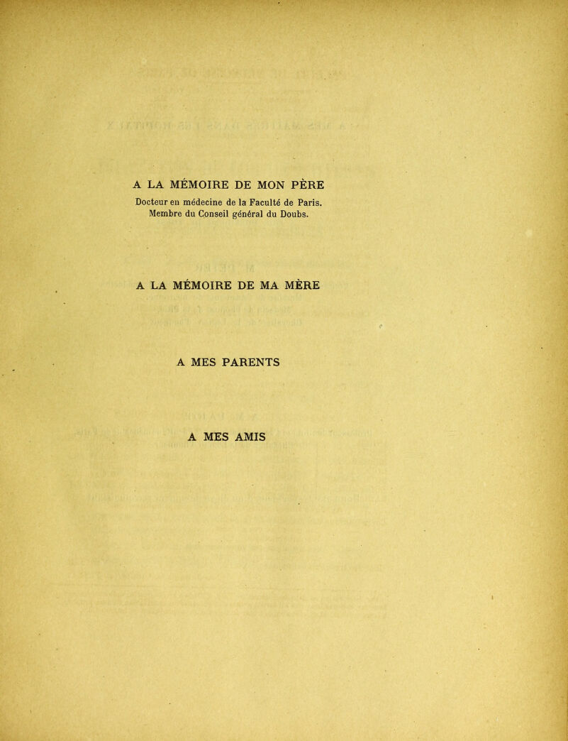 A LA MÉMOIRE DE MON PÈRE Docteur en médecine de la Faculté de Paris. Membre du Cpnseil général du Doubs. A LA MÉMOIRE DE MA MÈRE A MES PARENTS A MES AMIS