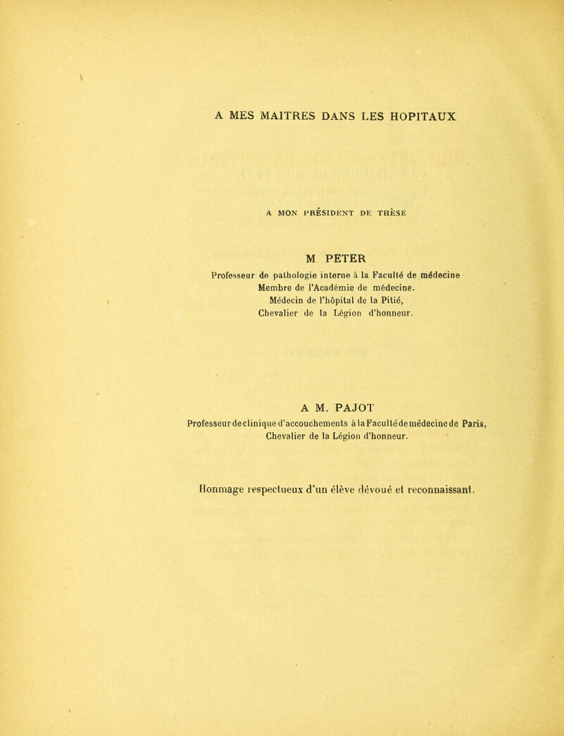 A MES MAITRES DANS LES HOPITAUX A. MON PRÉSIDENT DE THESE M PETER Professeur de pathologie interne à la Faculté de médecine Membre de l’Académie de médecine. Médecin de l’hôpital de la Pitié, Chevalier de la Légion d’honneur. A M. PAJOT Professeur de clinique d’accouchements àlaFacultédemédecinede Paris, Chevalier de la Légion d’honneur. Bonmage respectueux d’un élève dévoué et reconnaissant.
