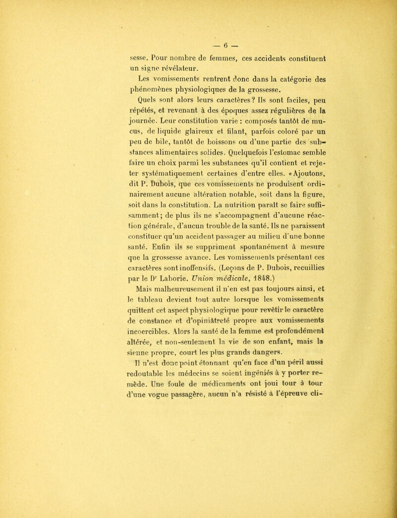 sesse. Pour nombre de femmes, ces accidents constituent un signe révélateur. Les vomissements rentrent donc dans la catégorie des phénomènes physiologiques de la grossesse. Quels sont alors leurs caractères? Ils sont faciles, peu répétés, et revenant à des époques assez régulières de la journée. Leur constitution varie : composés tantôt de mu- cus, de liquide glaireux et filant, parfois coloré par un peu de bile, tantôt de boissons ou d’une partie des sub- stances alimentaires solides. Quelquefois l’estomac semble faire un choix parmi les substances qu’il contient et reje- ter systématiquement certaines d’entre elles. «Ajoutons, dit P. Dubois, que ces vomissements ne produisent ordi- nairement aucune altération notable, soit dans la figure, soit dans la constitution. La nutrition parait se faire suffi- samment ; de plus ils ne s’accompagnent d’aucune réac- tion générale, d’aucun trouble de la santé. Ils ne paraissent constituer qu’un accident passager au milieu d’une bonne santé. Enfin ils se suppriment spontanément à mesure que la grossesse avance. Les vomissements présentant ces caractères sont inoffensifs. (Leçons de P. Dubois, recuillies par le Dr Laborie. Union médicale, 4848.) Mais malheureusement il n’en est pas toujours ainsi, et le tableau devient tout autre lorsque les vomissements quittent cet aspect physiologique pour revêtir le caractère de constance et d’opiniâtreté propre aux vomissements incoercibles. Alors la santé de la femme est profondément altérée, et non-seulement la vie de son enfant, mais la sienne propre, court les plus grands dangers. Il n’est donc point étonnant qu'en face d’un péril aussi redoutable les médecins se soient ingéniés à y porter re- mède. Une foule de médicaments ont joui tour à tour d’une vogue passagère, aucun n’a résisté à l’épreuve cli-