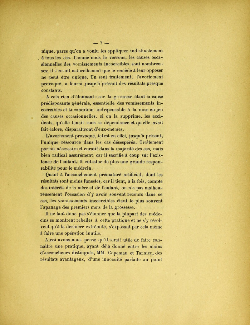 nique, parce qu’on a voulu les appliquer indistinctement à tous les cas. Comme nous le verrons, les causes occa- sionnelles des vomissements incoercibles sont nombreu- ses; il s’ensuit naturellement que le remède à leur opposer ne peut être unique. Un seul traitement, l’avortement provoqué, a fourni jusqu’à présent des résultats presque constants. A cela rien d’étonnant : car la grossesse étant la cause prédisposante générale, essentielle des vomissements, in- coercibles et la condition indispensable à la mise en jeu des causes occasionnelles, si on la supprime, les acci- dents, qu’elle tenait sous sa dépendance et qu’elle avait fait éclore, disparaîtront d’eux-mèmes. L’avortement provoqué, tel est en effet, jusqu’à présent, l’unique ressource dans les cas désespérés. Traitement parfois nécessaire et curatif dans la majorité des cas, mais bien radical assurément, car il sacrifie à coup sûr l’exis- tence de l’enfant. Il entraîne de plus une grande respon- sabilité pour le médecin. Quant à l’accouchement prématuré artificiel, dont les résultats sont moins funestes, car il tient, à la fois, compte des intérêts de la mère et de l’enfant, on n’a pas malheu- reusement l’occasion d’y avoir souvent recours dans ce cas, les vomissements incoercibles étant le plus souvent l’apanage des premiers mois de la grossesse. Il ne faut donc pas s’étonner que la plupart des méde- cins se montrent rebelles à cette pratique et ne s’y résol- vent qu’à la dernière extrémité, s’exposant par cela même à faire une opération inutile. Aussi avons-nous pensé qu’il serait utile de faire con- naître une pratique, ayant déjà donné entre les mains d’accoucheurs distingués, MM. Gopeman et Tarnier, des résultats avantageux, d’une innocuité parfaite au point