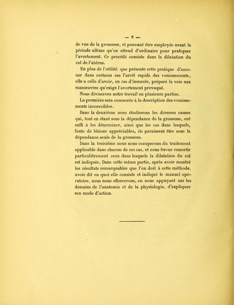 de vue de la grossesse, et pouvant être employée avant la période ultime qu’on attend d’ordinaire pour pratiquer l’avortement. Ce procédé consiste dans la dilatation du col de l’utérus. En plus de l’utilité que présente cette pratique d’ame- ner dans certains cas l’arrêt rapide des vomissements, elle a celle d’avoir, en cas d’insuccès, préparé la voie aux manœuvres qu’exige l’avortement provoqué. Nous diviserons notre travail en plusieurs parties. La première sera consacrée à la description des vomisse- ments incoercibles. Dans la deuxième nous étudierons les diverses causes qui, tout en étant sous la dépendance de la grossesse, ont suffi à les déterminer, ainsi que les cas dans lesquels, faute de lésions appréciables, ils paraissent être sous la dépendance seule de la grossesse. Dans la troisième nous nous occuperons du traitement applicable dans chacun de ces cas, et nous ferons ressortir particulièrement ceux dans lesquels la dilatation du col est indiquée. Dans cette même partie, après avoir montré les résultats remarquables que l’on doit à cette méthode, avoir dit en quoi elle consiste et indiqué le manuel opé- ratoire, nous nous efîorcerons, en nous appuyant sur les données de l’anatomie et de la physiologie, d’expliquer son mode d’action.