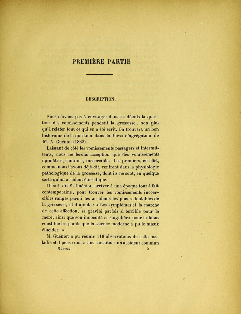 PREMIÈRE PARTIE DESCRIPTION. Nous n’avons pas à envisager dans ses détails la ques- tion des vomissements pendant la grossesse, non plus qu’à relater tout ce qui en a été écrit. On trouvera un bon historique de la question dans la thèse d’agrégation de M. A. Guéniot (1863). Laissant de côté les vomissements passagers et intermit- tents, nous ne ferons acception que des vomissements opiniâtres, continus, incoercibles. Les premiers, en effet, comme nous l’avons déjà dit, rentrent dans la physiologie pathologique de la grossesse, dont ils ne sont, en quelque sorte qu’un accident épisodique. Il faut, dit M. Guéniot, arriver à une époque tout à fait contemporaine, pour trouver les vomissements incoer- cibles rangés parmi les accidents les plus redoutables de la grossesse, et il ajoute : « Les symptômes et la marche de cette affection, sa gravité parfois si terrible pour la mère, ainsi que son innocuité si singulière pour le fœtus constitue les points que la science moderne a pu le mieux élucider. » M. Guéniot a pu réunir 118 observations de cette ma- ladie et il pense que <c sans constituer un accident commun Marcou. 2