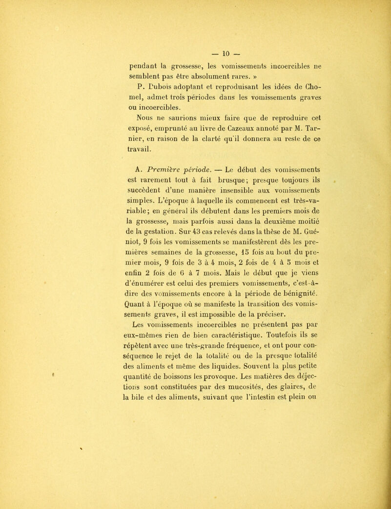 — 10 — pendant la grossesse, les vomissements incoercibles ne semblent pas être absolument rares. » P. Pubois adoptant et reproduisant les idées de Cho- mel, admet trois périodes dans les vomissements graves ou incoercibles. Nous ne saurions mieux faire que de reproduire cet exposé, emprunté au livre de Cazeaux annoté par M. Tar- nier, en raison de la clarté qu'il donnera au reste de ce travail. A. Première période. — Le début des vomissements est rarement tout à fait brusque; presque toujours ils succèdent d’une manière insensible aux vomissements simples. L’époque à laquelle ils commencent est très-va- riable; en général ils débutent dans les premiers mois de la grossesse, mais parfois aussi dans la deuxième moitié de la gestation. Sur 43 cas relevés dans la thèse de M. Gué- niot, 9 fois les vomissements se manifestèrent dès les pre- mières semaines de la grossesse, 15 fois au bout du pre- mier mois, 9 fois de 3 à 4 mois, 2 fois de 4 à 5 mois et enfin 2 fois de 6 à 7 mois. Mais le début que je viens d’énumérer est celui des premiers vomissements, c’est- à- dire des vomissements encore à la période de bénignité. Quant à l’époque où se manifeste la transition des vomis- sements graves, il est impossible de la préciser. Les vomissements incoercibles ne présentent pas par eux-mêmes rien de bien caractéristique. Toutefois ils se répètent avec une très-grande fréquence, et ont pour con- séquence le rejet de la totalité ou de la presque totalité des aliments et même des liquides. Souvent la plus petite quantité de boissons les provoque. Les matières des déjec- tions sont constituées par des mucosités, des glaires, de la bile et des aliments, suivant que l’intestin est plein ou
